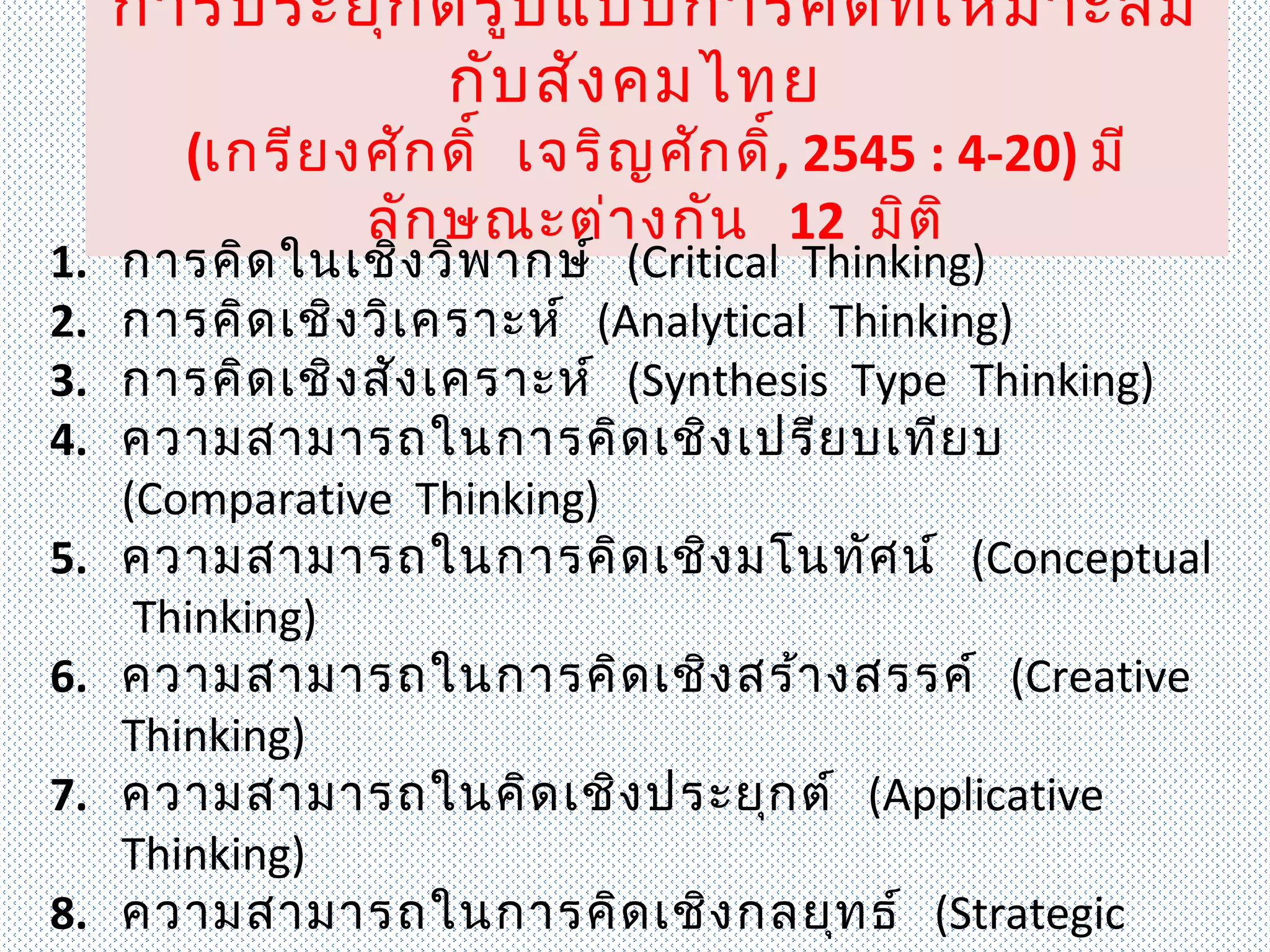 การประยุก ต์ร ูป แบบการคิด ที่เ หมาะสม
               กับ สัง คมไทย
       (เกรีย งศัก ดิ์ เจริญ ศัก ดิ์, 2545 : 4-20) มี
               ลัก ษณะต่า งกัน 12 มิต ิ
1.   การคิด ในเชิง วิพ ากษ์ (Critical Thinking)
2.   การคิด เชิง วิเ คราะห์ (Analytical Thinking)
3.   การคิด เชิง สัง เคราะห์ (Synthesis Type Thinking)
4.   ความสามารถในการคิด เชิง เปรีย บเทีย บ
     (Comparative Thinking)
5.   ความสามารถในการคิด เชิง มโนทัศ น์ (Conceptual
      Thinking)
6.   ความสามารถในการคิด เชิง สร้า งสรรค์ (Creative
     Thinking)
7.   ความสามารถในคิด เชิง ประยุก ต์ (Applicative
     Thinking)
8.   ความสามารถในการคิด เชิง กลยุท ธ์ (Strategic
 