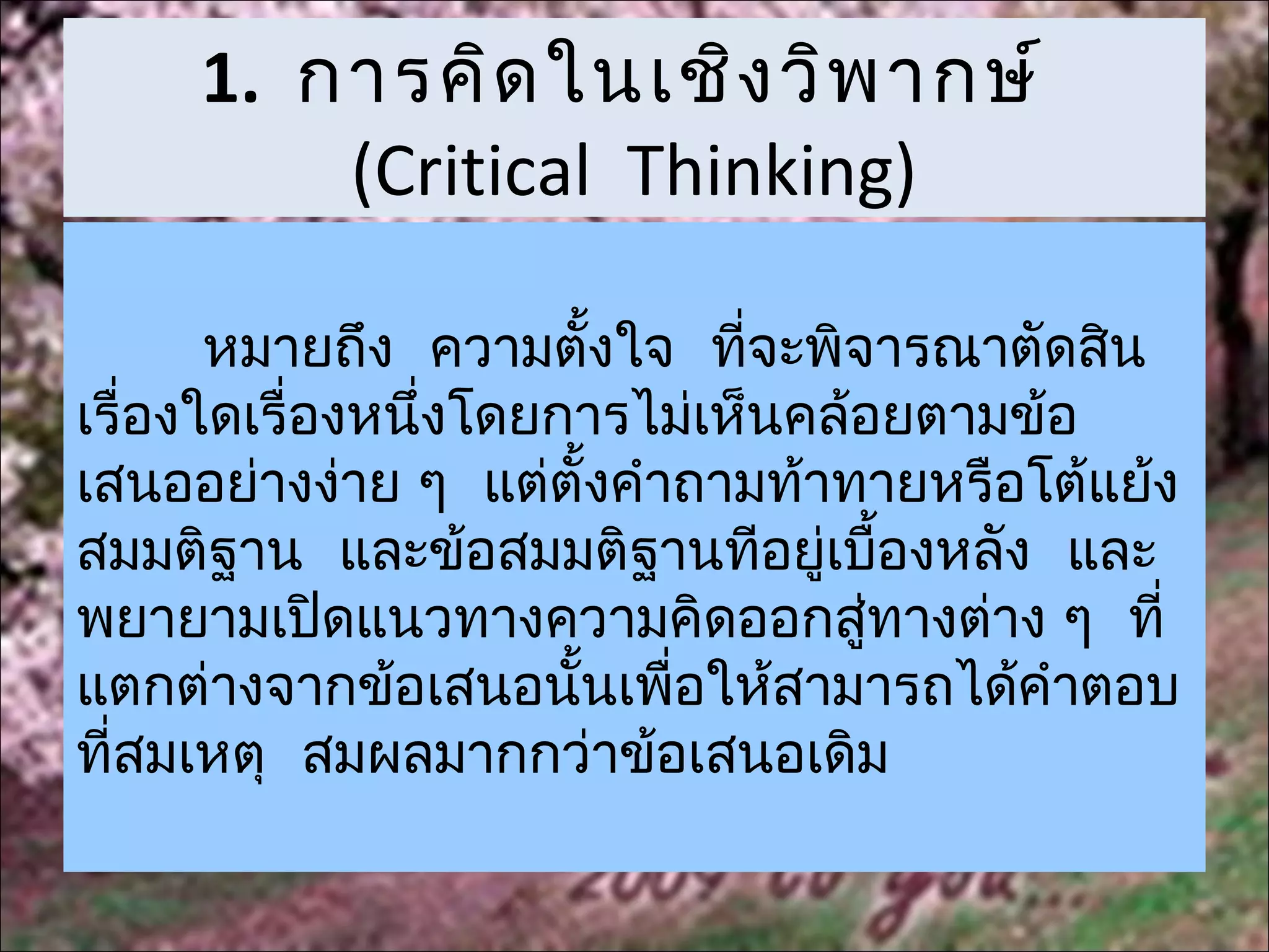 1. การคิด ในเชิง วิพ ากษ์
         (Critical Thinking)

       หมายถึง ความตั้งใจ ที่จะพิจารณาตัดสิน
เรื่องใดเรื่องหนึ่งโดยการไม่เห็นคล้อยตามข้อ
เสนออย่างง่าย ๆ แต่ตั้งคำาถามท้าทายหรือโต้แย้ง
สมมติฐาน และข้อสมมติฐานทีอยู่เบืองหลัง และ
                                      ้
พยายามเปิดแนวทางความคิดออกสูทางต่าง ๆ ที่
                                    ่
แตกต่างจากข้อเสนอนั้นเพื่อให้สามารถได้คำาตอบ
ที่สมเหตุ สมผลมากกว่าข้อเสนอเดิม
 