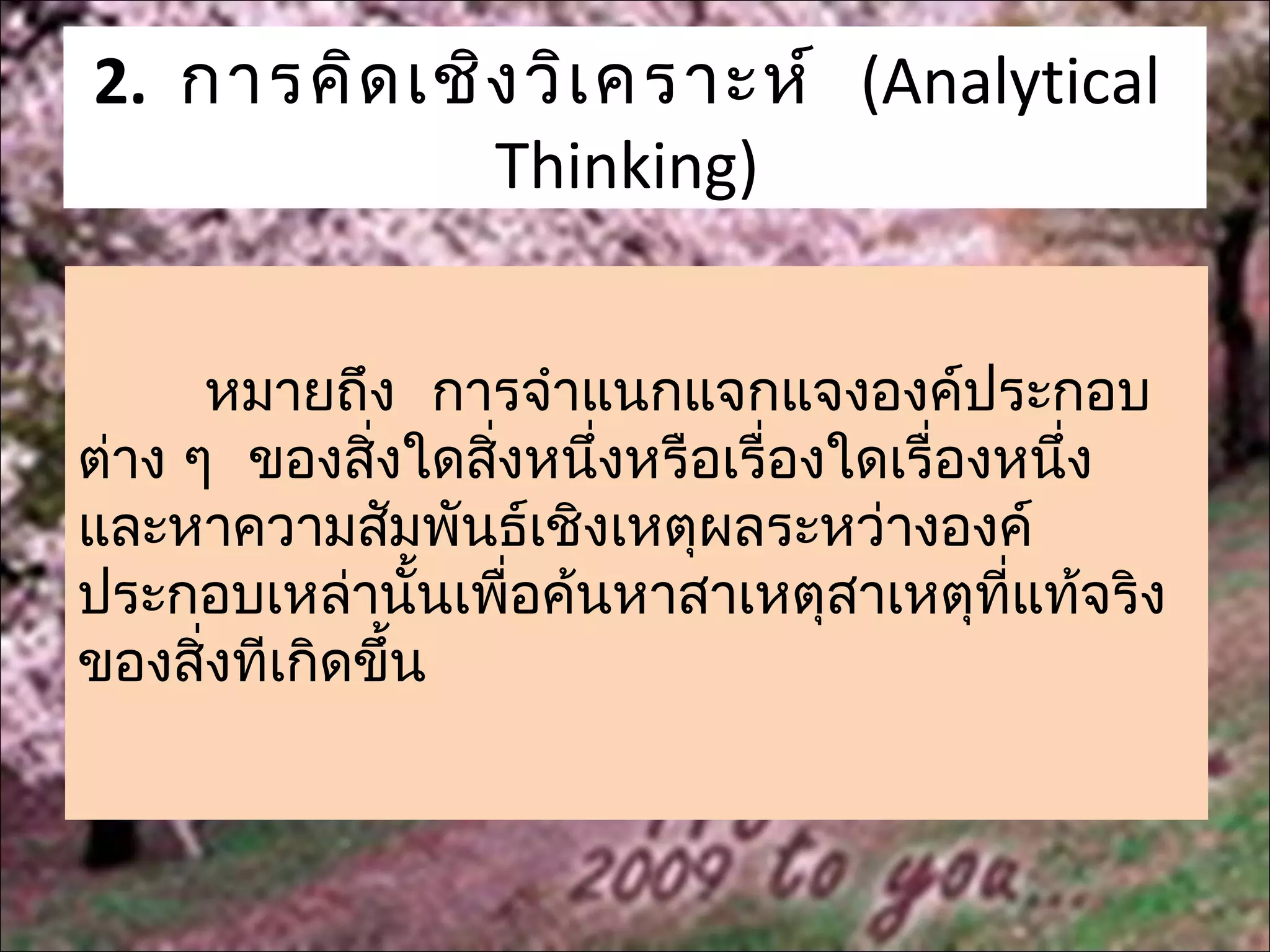 2. การคิด เชิง วิเ คราะห์ (Analytical
             Thinking)


      หมายถึง การจำาแนกแจกแจงองค์ประกอบ
ต่าง ๆ ของสิ่งใดสิงหนึ่งหรือเรื่องใดเรื่องหนึ่ง
                  ่
และหาความสัมพันธ์เชิงเหตุผลระหว่างองค์
ประกอบเหล่านั้นเพื่อค้นหาสาเหตุสาเหตุที่แท้จริง
ของสิงทีเกิดขึ้น
      ่
 