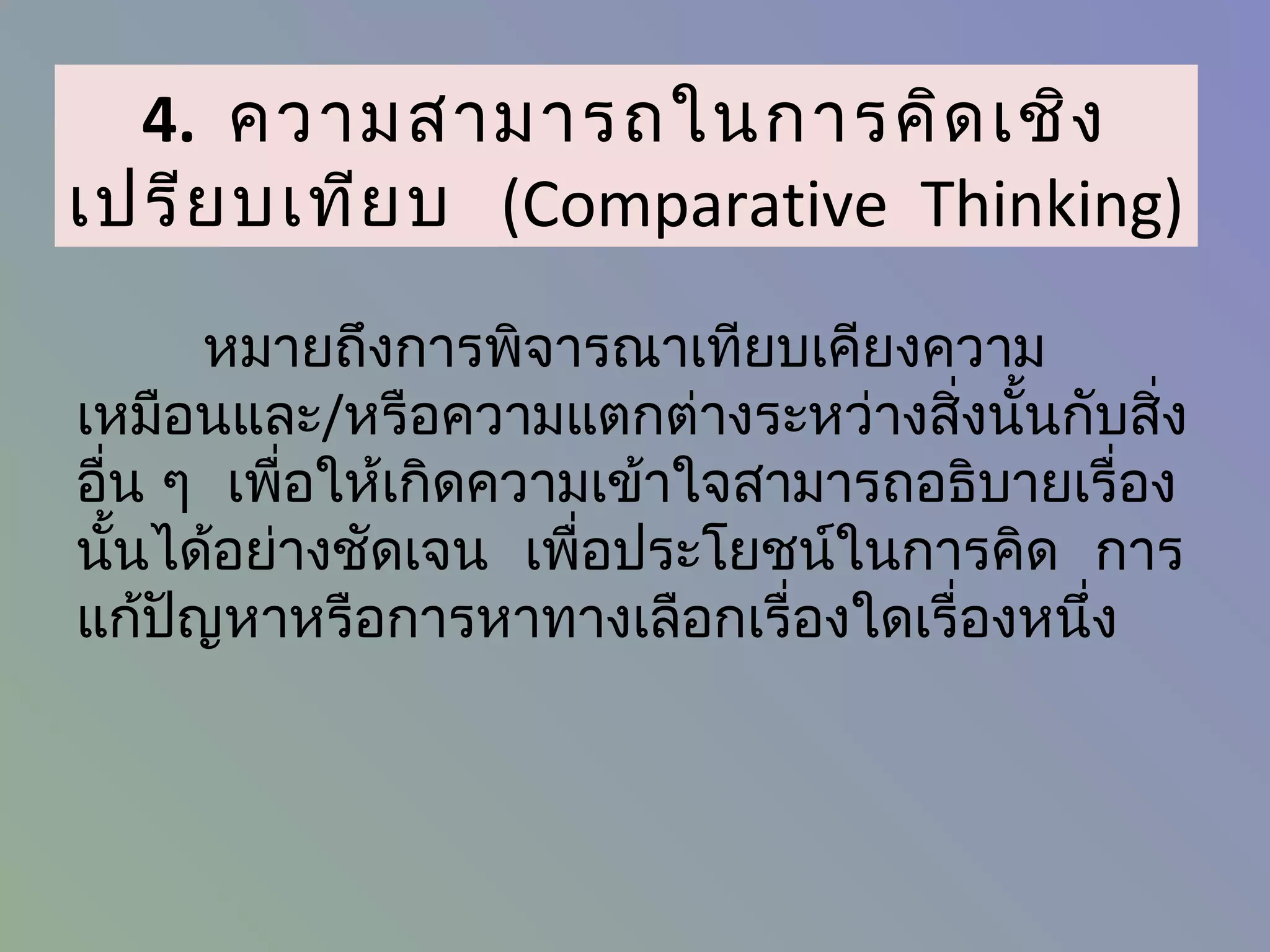 4. ความสามารถในการคิด เชิง
เปรีย บเทีย บ (Comparative Thinking)
       หมายถึงการพิจารณาเทียบเคียงความ
เหมือนและ/หรือความแตกต่างระหว่างสิ่งนั้นกับสิ่ง
อื่น ๆ เพื่อให้เกิดความเข้าใจสามารถอธิบายเรื่อง
นั้นได้อย่างชัดเจน เพื่อประโยชน์ในการคิด การ
แก้ปญหาหรือการหาทางเลือกเรื่องใดเรื่องหนึ่ง
     ั
 