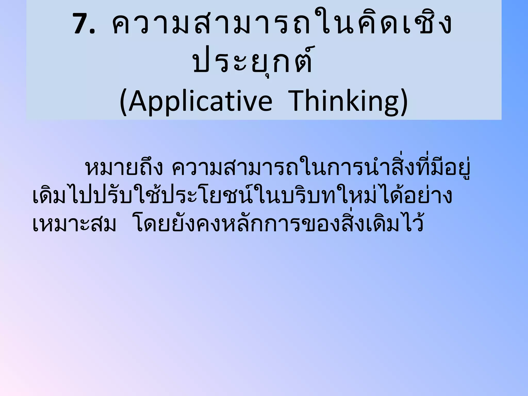 7. ความสามารถในคิด เชิง
           ประยุก ต์
      (Applicative Thinking)
     หมายถึง ความสามารถในการนำาสิ่งที่มอยู่
                                       ี
เดิมไปปรับใช้ประโยชน์ในบริบทใหม่ได้อย่าง
เหมาะสม โดยยังคงหลักการของสิงเดิมไว้
                             ่
 