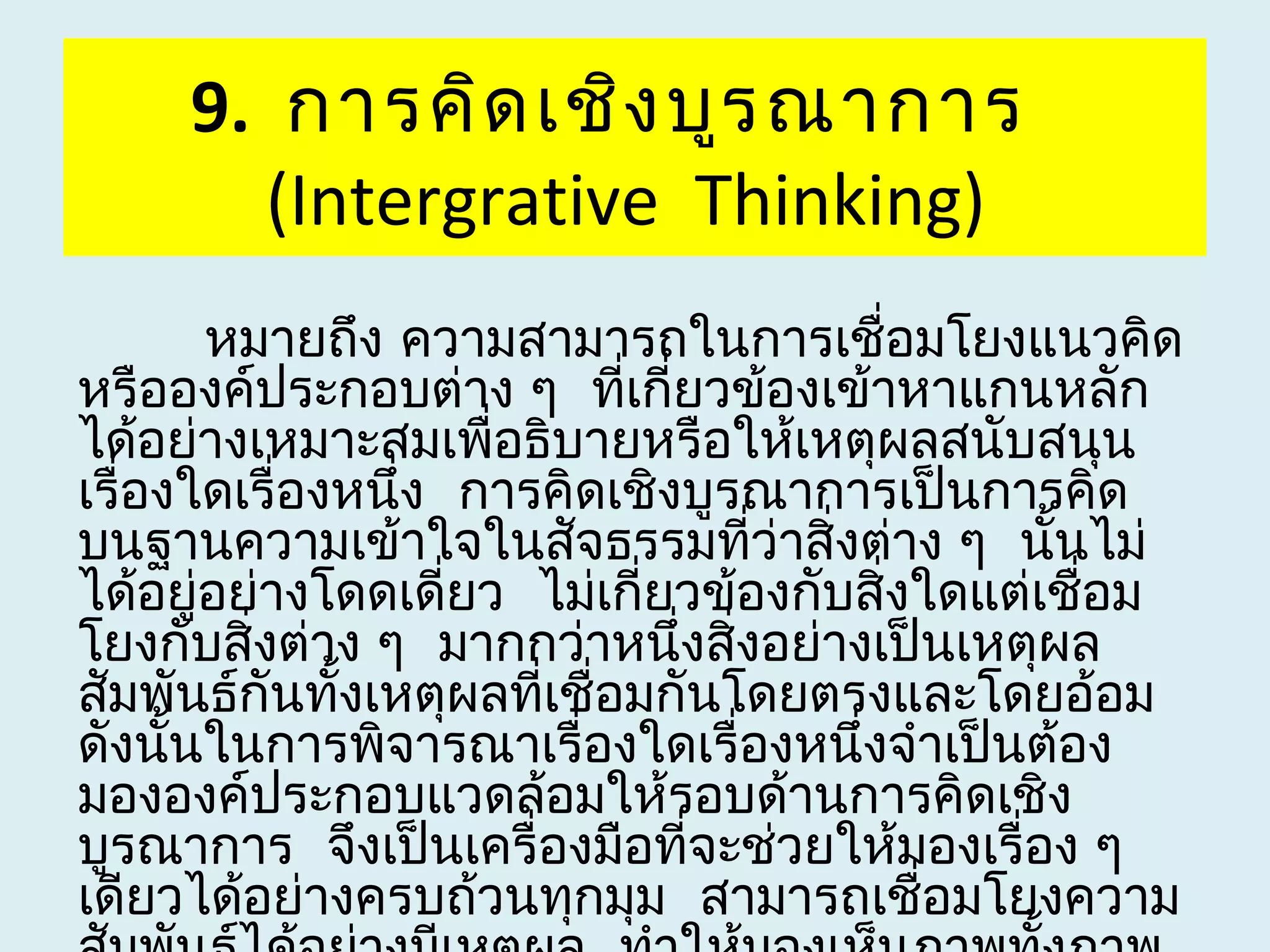 9. การคิด เชิง บูร ณาการ
       (Intergrative Thinking)
        หมายถึง ความสามารถในการเชื่อมโยงแนวคิด
หรือองค์ประกอบต่าง ๆ ทีเกี่ยวข้องเข้าหาแกนหลัก
                            ่
ได้อย่างเหมาะสมเพื่อธิบายหรือให้เหตุผลสนับสนุน
เรื่องใดเรื่องหนึง การคิดเชิงบูรณาการเป็นการคิด
                 ่
บนฐานความเข้าใจในสัจธรรมที่ว่าสิ่งต่าง ๆ นั้นไม่
ได้อยู่อย่างโดดเดี่ยว ไม่เกี่ยวข้องกับสิ่งใดแต่เชื่อม
โยงกับสิ่งต่าง ๆ มากกว่าหนึ่งสิ่งอย่างเป็นเหตุผล
สัมพันธ์กันทั้งเหตุผลทีเชื่อมกันโดยตรงและโดยอ้อม
                       ่
ดังนันในการพิจารณาเรื่องใดเรื่องหนึ่งจำาเป็นต้อง
      ้
มององค์ประกอบแวดล้อมให้รอบด้านการคิดเชิง
บูรณาการ จึงเป็นเครื่องมือที่จะช่วยให้มองเรื่อง ๆ
เดียวได้อย่างครบถ้วนทุกมุม สามารถเชื่อมโยงความ
 