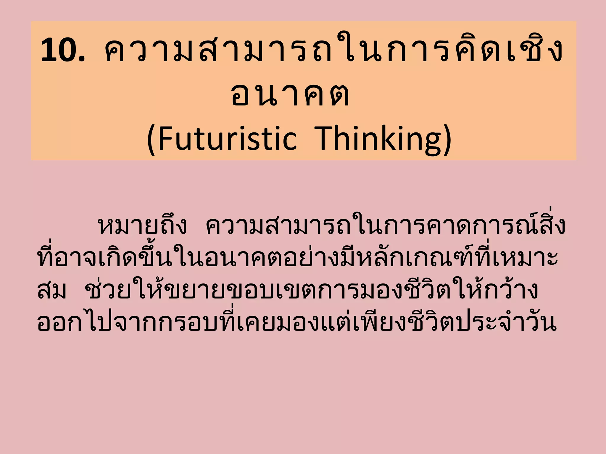 10. ความสามารถในการคิด เชิง
           อนาคต
      (Futuristic Thinking)

      หมายถึง ความสามารถในการคาดการณ์สง      ิ่
ที่อาจเกิดขึ้นในอนาคตอย่างมีหลักเกณฑ์ที่เหมาะ
สม ช่วยให้ขยายขอบเขตการมองชีวิตให้กว้าง
ออกไปจากกรอบที่เคยมองแต่เพียงชีวิตประจำาวัน
 