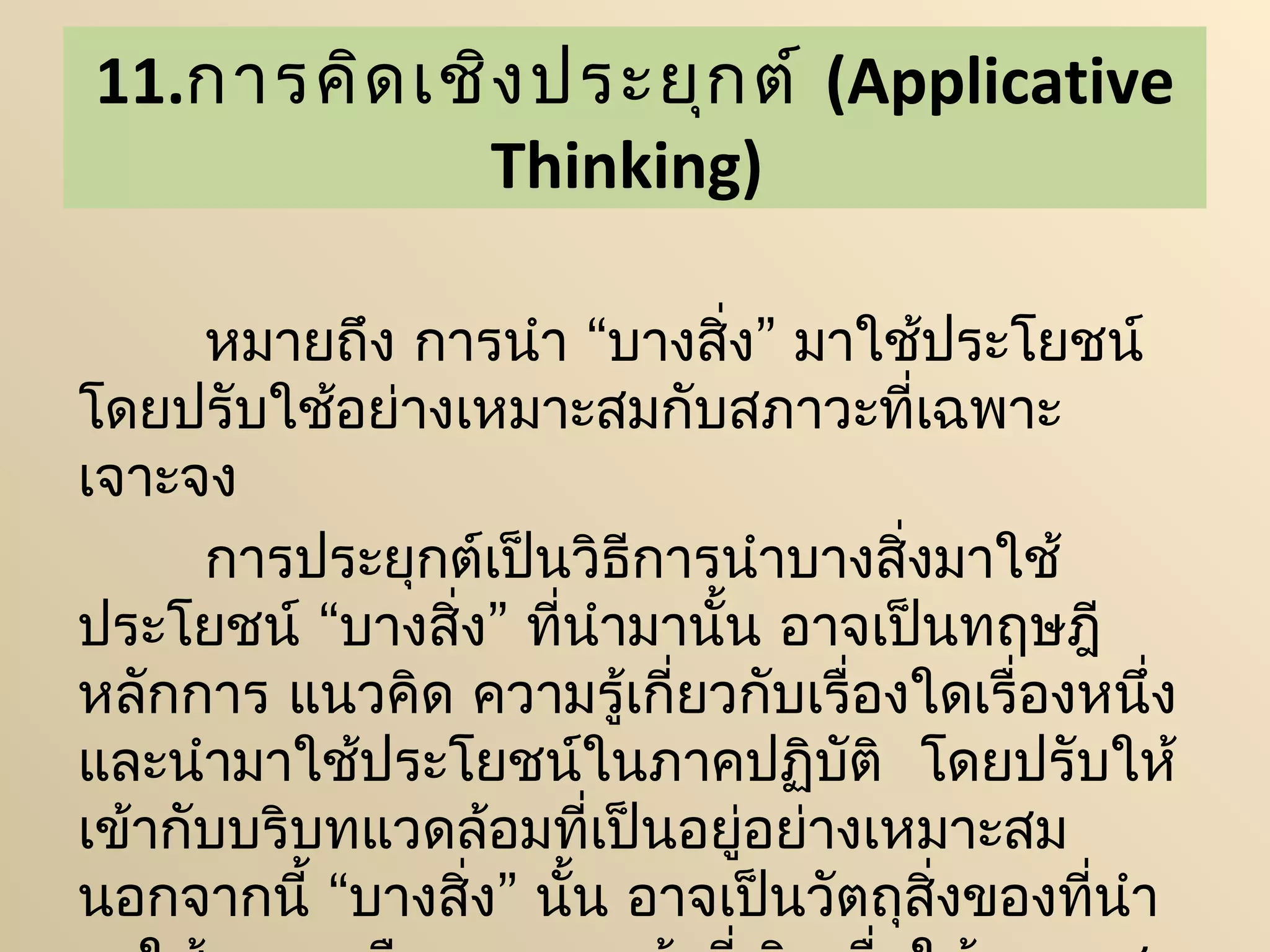 11.การคิด เชิง ประยุก ต์ (Applicative
            Thinking)

      หมายถึง การนำา “บางสิ่ง” มาใช้ประโยชน์
โดยปรับใช้อย่างเหมาะสมกับสภาวะที่เฉพาะ
เจาะจง
      การประยุกต์เป็นวิธีการนำาบางสิ่งมาใช้
ประโยชน์ “บางสิ่ง” ที่นำามานั้น อาจเป็นทฤษฎี
หลักการ แนวคิด ความรู้เกี่ยวกับเรื่องใดเรื่องหนึ่ง
และนำามาใช้ประโยชน์ในภาคปฏิบติ  โดยปรับให้
                                  ั
เข้ากับบริบทแวดล้อมที่เป็นอยู่อย่างเหมาะสม
นอกจากนี้ “บางสิ่ง” นั้น อาจเป็นวัตถุสงของที่นำา
                                      ิ่
 