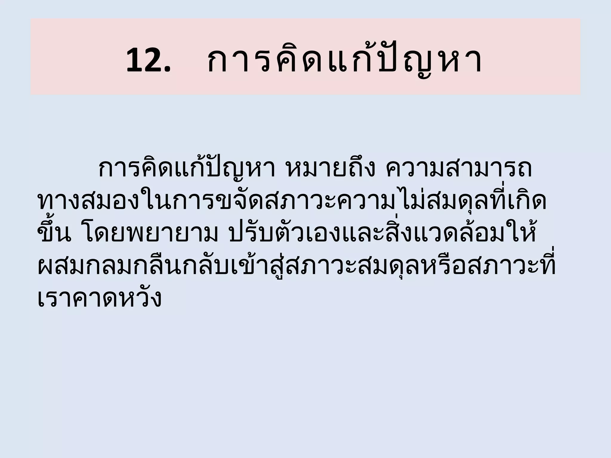 12. การคิด แก้ป ัญ หา

      การคิดแก้ปญหา หมายถึง ความสามารถ
                ั
ทางสมองในการขจัดสภาวะความไม่สมดุลที่เกิด
ขึ้น โดยพยายาม ปรับตัวเองและสิ่งแวดล้อมให้
ผสมกลมกลืนกลับเข้าสู่สภาวะสมดุลหรือสภาวะที่
เราคาดหวัง
 