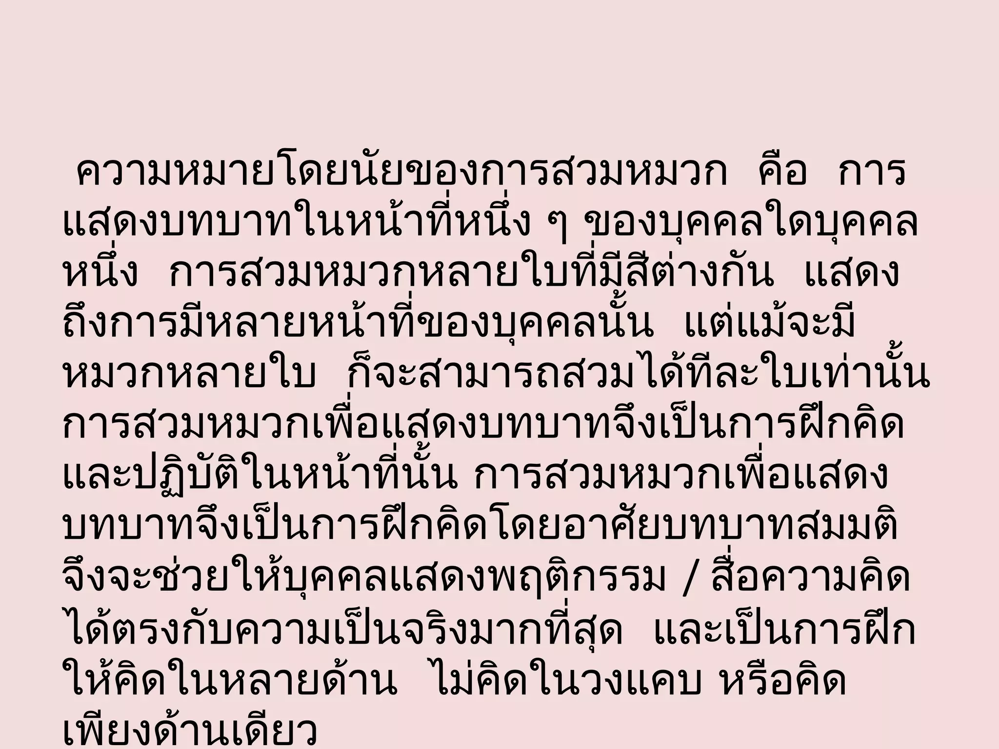 ความหมายโดยนัยของการสวมหมวก คือ การ
แสดงบทบาทในหน้าที่หนึ่ง ๆ ของบุคคลใดบุคคล
หนึง การสวมหมวกหลายใบที่มีสต่างกัน แสดง
    ่                            ี
ถึงการมีหลายหน้าที่ของบุคคลนัน แต่แม้จะมี
                               ้
หมวกหลายใบ ก็จะสามารถสวมได้ทีละใบเท่านัน    ้
การสวมหมวกเพื่อแสดงบทบาทจึงเป็นการฝึกคิด
และปฏิบัติในหน้าที่นั้น การสวมหมวกเพื่อแสดง
บทบาทจึงเป็นการฝึกคิดโดยอาศัยบทบาทสมมติ
จึงจะช่วยให้บคคลแสดงพฤติกรรม / สื่อความคิด
              ุ
ได้ตรงกับความเป็นจริงมากที่สด และเป็นการฝึก
                             ุ
ให้คิดในหลายด้าน ไม่คดในวงแคบ หรือคิด
                         ิ
เพียงด้านเดียว
 