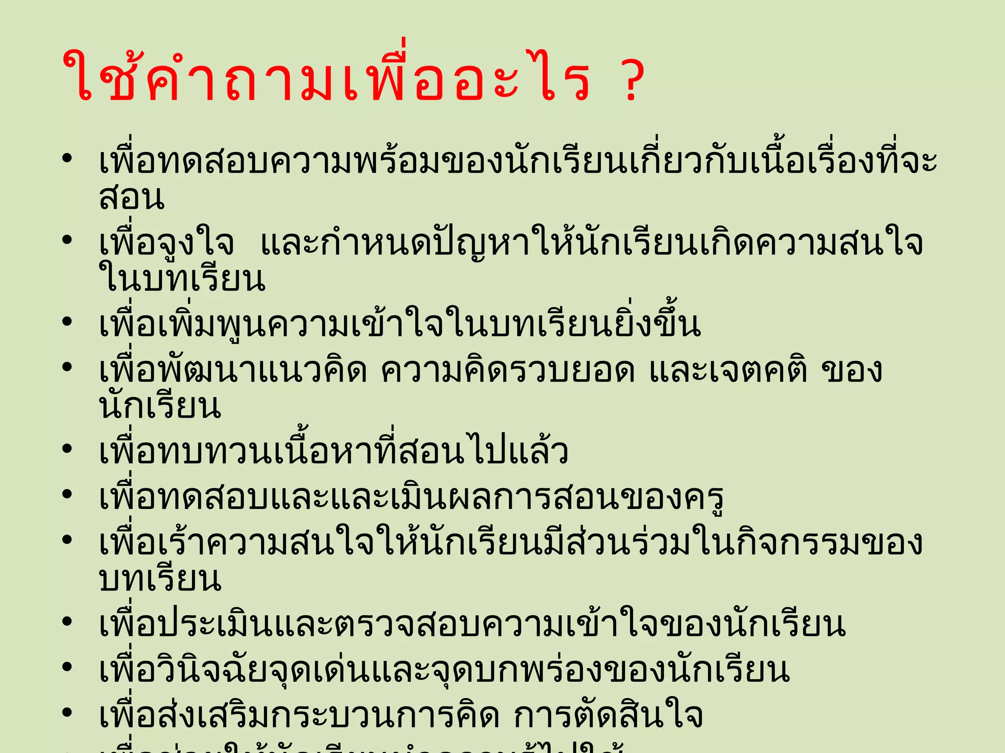 ใช้ค ำา ถามเพื่อ อะไร ?
• เพื่อทดสอบความพร้อมของนักเรียนเกี่ยวกับเนื้อเรื่องที่จะ
  สอน
• เพื่อจูงใจ และกำาหนดปัญหาให้นักเรียนเกิดความสนใจ
  ในบทเรียน
• เพื่อเพิมพูนความเข้าใจในบทเรียนยิงขึ้น
          ่                         ่
• เพื่อพัฒนาแนวคิด ความคิดรวบยอด และเจตคติ ของ
  นักเรียน
• เพื่อทบทวนเนื้อหาที่สอนไปแล้ว
• เพื่อทดสอบและและเมินผลการสอนของครู
• เพื่อเร้าความสนใจให้นักเรียนมีสวนร่วมในกิจกรรมของ
                                  ่
  บทเรียน
• เพื่อประเมินและตรวจสอบความเข้าใจของนักเรียน
• เพื่อวินิจฉัยจุดเด่นและจุดบกพร่องของนักเรียน
• เพื่อส่งเสริมกระบวนการคิด การตัดสินใจ
 