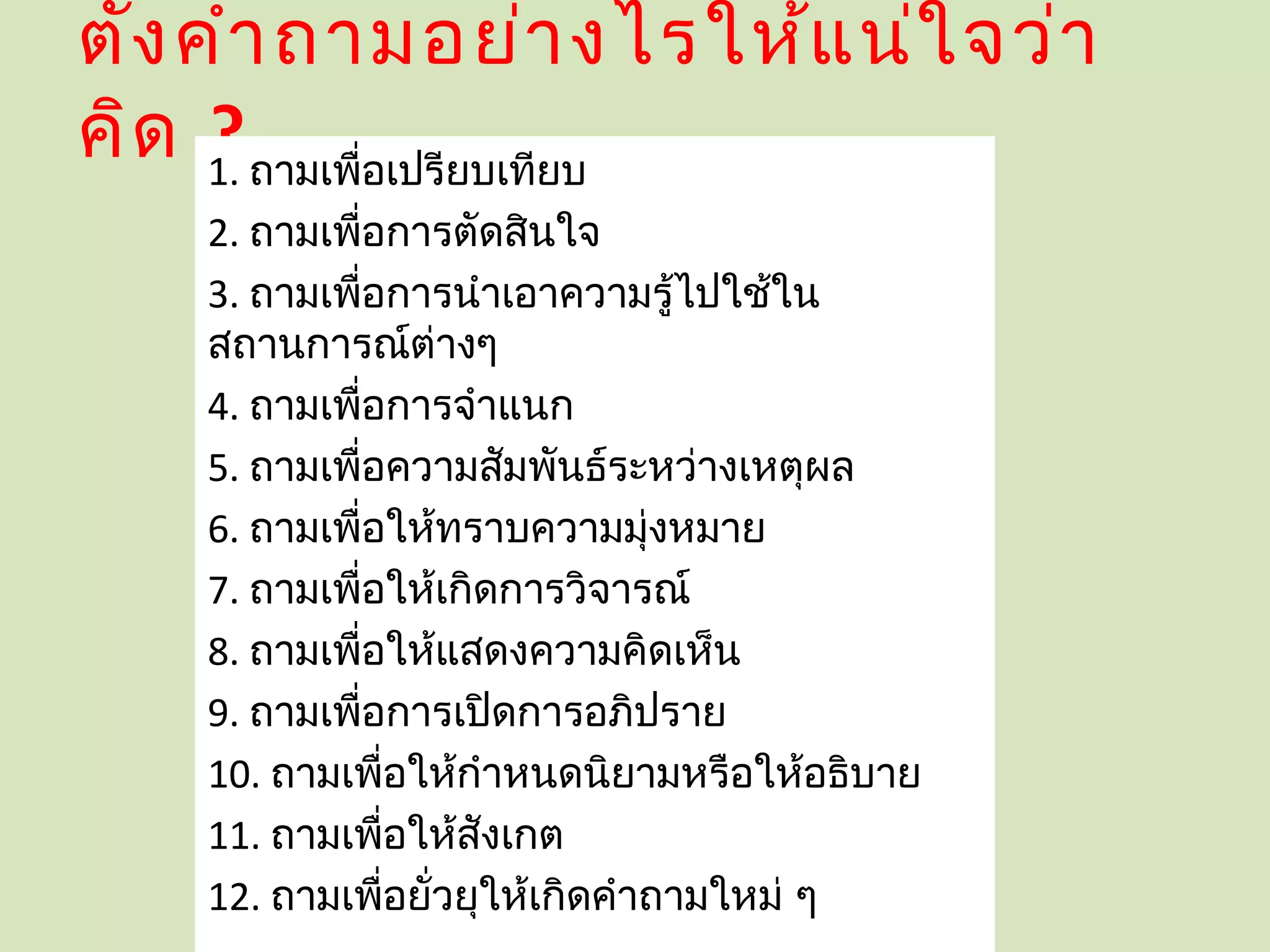 ตั้ง คำา ถามอย่า งไรให้แ น่ใ จว่า
คิด 1. ถามเพือเปรียบเทียบ
      ?      ่
    2. ถามเพือการตัดสินใจ
             ่
    3. ถามเพือการนำาเอาความรู้ไปใช้ใน
               ่
    สถานการณ์ต่างๆ
    4. ถามเพือการจำาแนก
                 ่
    5. ถามเพือความสัมพันธ์ระหว่างเหตุผล
                   ่
    6. ถามเพือให้ทราบความมุ่งหมาย
                     ่
    7. ถามเพือให้เกิดการวิจารณ์
                       ่
    8. ถามเพือให้แสดงความคิดเห็น
                         ่
    9. ถามเพือการเปิดการอภิปราย
                           ่
    10. ถามเพือให้กำาหนดนิยามหรือให้อธิบาย
                             ่
    11. ถามเพือให้สังเกต       ่
    12. ถามเพือยั่วยุให้เกิดคำาถามใหม่ ๆ
                                 ่
 