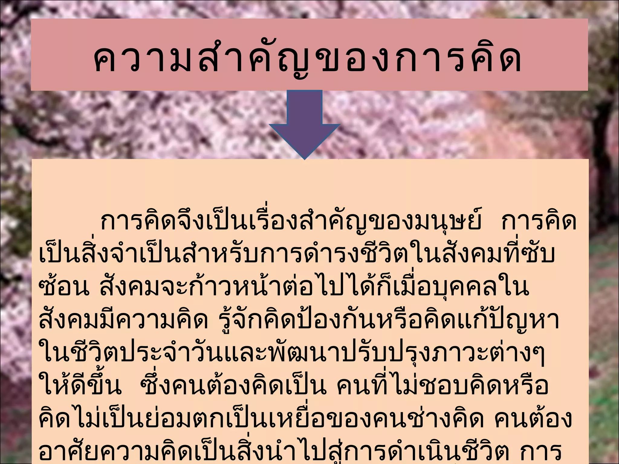 ความสำา คัญ ของการคิด


       การคิดจึงเป็นเรื่องสำาคัญของมนุษย์ การคิด
เป็นสิ่งจำาเป็นสำาหรับการดำารงชีวิตในสังคมที่ซับ
ซ้อน สังคมจะก้าวหน้าต่อไปได้ก็เมื่อบุคคลใน
สังคมมีความคิด รู้จักคิดป้องกันหรือคิดแก้ปญหา
                                          ั
ในชีวิตประจำาวันและพัฒนาปรับปรุงภาวะต่างๆ
ให้ดีขึ้น ซึ่งคนต้องคิดเป็น คนที่ไม่ชอบคิดหรือ
คิดไม่เป็นย่อมตกเป็นเหยื่อของคนช่างคิด คนต้อง
อาศัยความคิดเป็นสิงนำาไปสูการดำาเนินชีวิต การ
                      ่       ่
 