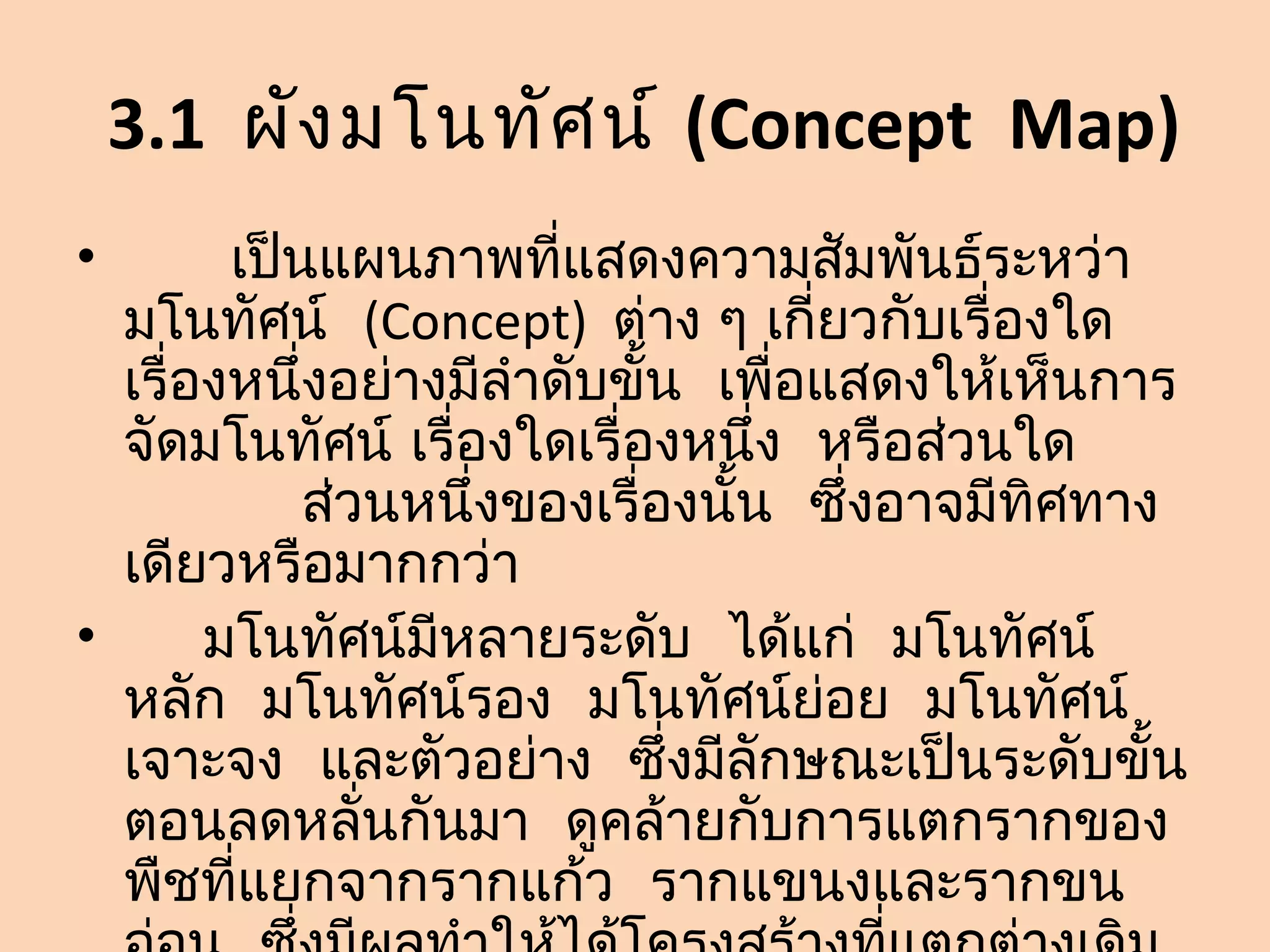 3.1 ผัง มโนทัศ น์ (Concept Map)
•       เป็นแผนภาพที่แสดงความสัมพันธ์ระหว่า
  มโนทัศน์ (Concept) ต่าง ๆ เกี่ยวกับเรื่องใด
  เรื่องหนึ่งอย่างมีลำาดับขั้น เพื่อแสดงให้เห็นการ
  จัดมโนทัศน์ เรื่องใดเรื่องหนึ่ง หรือส่วนใด
            ส่วนหนึ่งของเรื่องนั้น ซึ่งอาจมีทิศทาง
  เดียวหรือมากกว่า
•      มโนทัศน์มีหลายระดับ ได้แก่ มโนทัศน์
  หลัก มโนทัศน์รอง มโนทัศน์ย่อย มโนทัศน์
  เจาะจง และตัวอย่าง ซึ่งมีลักษณะเป็นระดับขั้น
  ตอนลดหลั่นกันมา ดูคล้ายกับการแตกรากของ
  พืชที่แยกจากรากแก้ว รากแขนงและรากขน
 