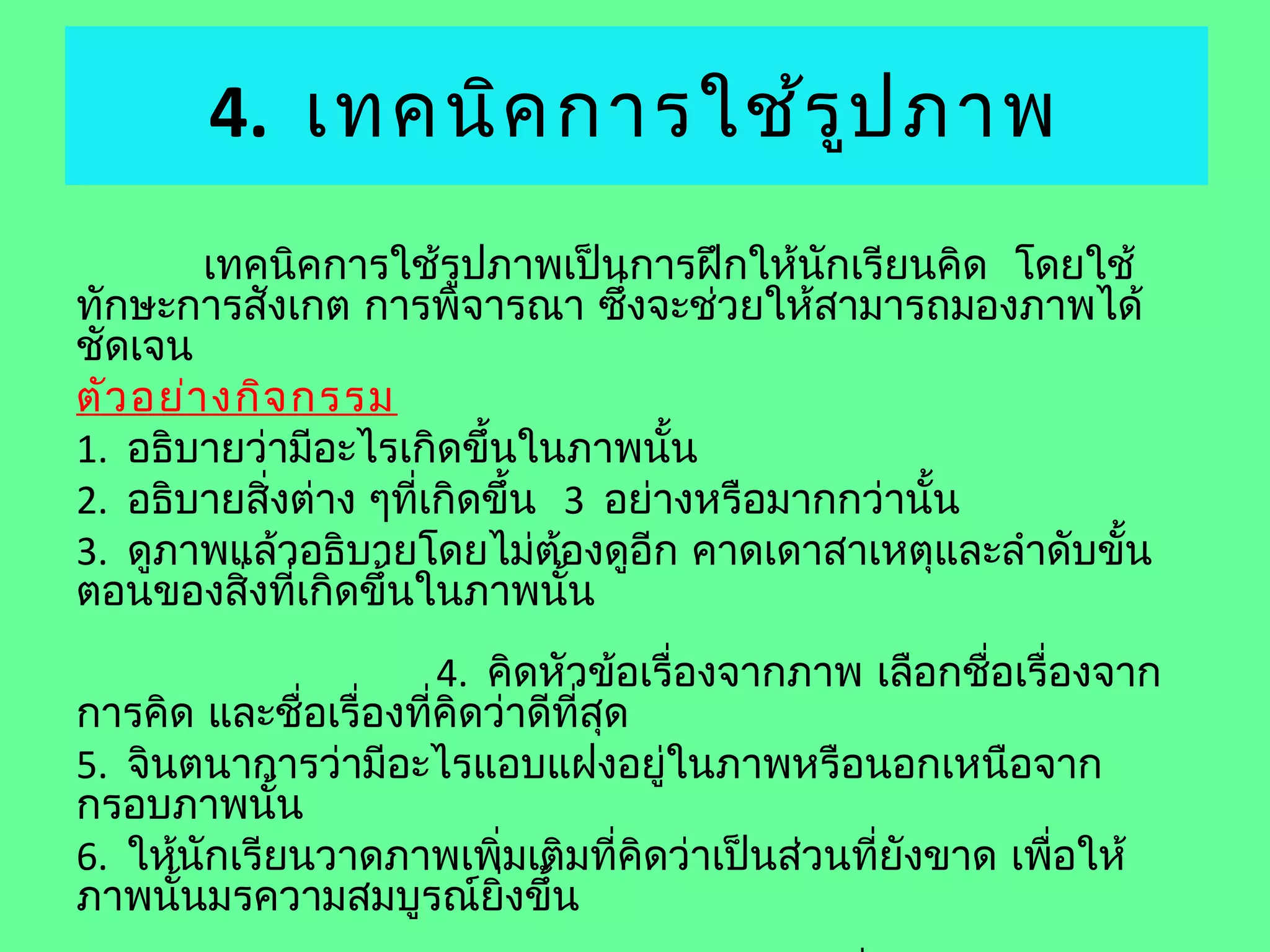 4. เทคนิค การใช้ร ูป ภาพ
        เทคนิคการใช้รูปภาพเป็นการฝึกให้นักเรียนคิด โดยใช้
ทักษะการสังเกต การพิจารณา ซึงจะช่วยให้สามารถมองภาพได้
                                 ่
ชัดเจน
ตัว อย่า งกิจ กรรม
1. อธิบายว่ามีอะไรเกิดขึ้นในภาพนั้น
2. อธิบายสิ่งต่าง ๆทีเกิดขึ้น 3 อย่างหรือมากกว่านั้น
                     ่
3. ดูภาพแล้วอธิบายโดยไม่ต้องดูอีก คาดเดาสาเหตุและลำาดับขั้น
ตอนของสิ่งที่เกิดขึ้นในภาพนั้น
                       4. คิดหัวข้อเรื่องจากภาพ เลือกชื่อเรื่องจาก
การคิด และชื่อเรื่องที่คิดว่าดีที่สุด
5. จินตนาการว่ามีอะไรแอบแฝงอยู่ในภาพหรือนอกเหนือจาก
กรอบภาพนั้น
6. ให้นักเรียนวาดภาพเพิ่มเติมที่คิดว่าเป็นส่วนที่ยังขาด เพือให้
                                                             ่
ภาพนั้นมรความสมบูรณ์ยิ่งขึ้น
 