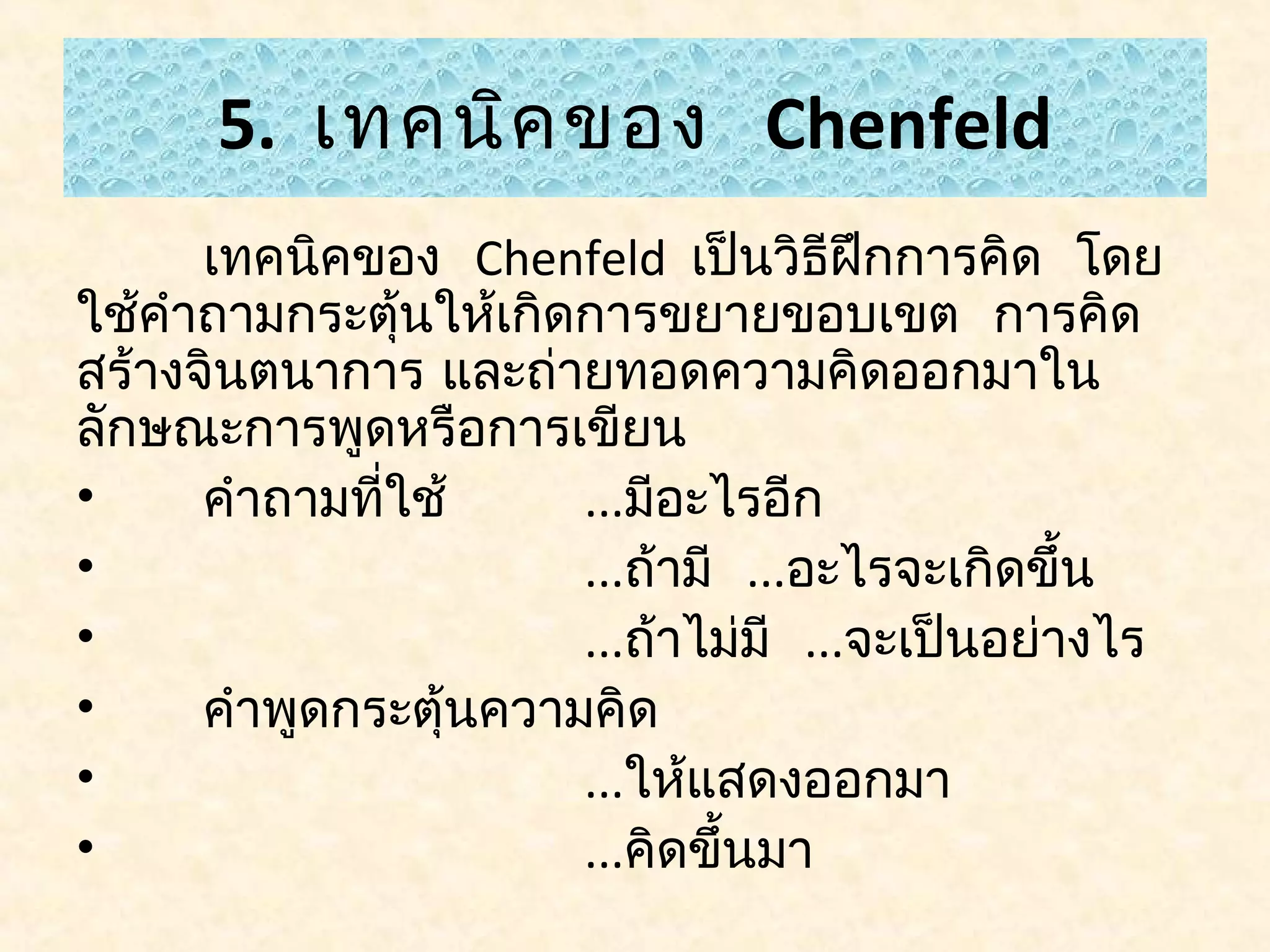5. เทคนิค ของ Chenfeld
      เทคนิคของ Chenfeld เป็นวิธีฝกการคิด โดย
                                       ึ
ใช้คำาถามกระตุนให้เกิดการขยายขอบเขต การคิด
                ้
สร้างจินตนาการ และถ่ายทอดความคิดออกมาใน
ลักษณะการพูดหรือการเขียน
•     คำาถามทีใช้
              ่        ...มีอะไรอีก
•                      ...ถ้ามี ...อะไรจะเกิดขึ้น
•                      ...ถ้าไม่มี ...จะเป็นอย่างไร
•     คำาพูดกระตุ้นความคิด
•                      ...ให้แสดงออกมา
•                      ...คิดขึ้นมา
 