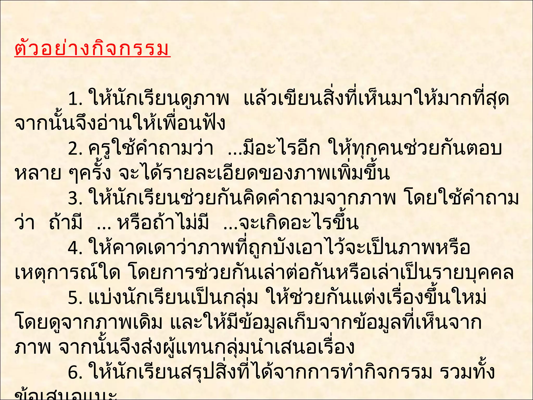ตัว อย่า งกิจ กรรม

       1. ให้นกเรียนดูภาพ แล้วเขียนสิ่งทีเห็นมาให้มากทีสุด
               ั                             ่             ่
จากนั้นจึงอ่านให้เพื่อนฟัง
       2. ครูใช้คำาถามว่า ...มีอะไรอีก ให้ทกคนช่วยกันตอบ
                                               ุ
หลาย ๆครั้ง จะได้รายละเอียดของภาพเพิมขึ้น  ่
       3. ให้นกเรียนช่วยกันคิดคำาถามจากภาพ โดยใช้คำาถาม
                 ั
ว่า ถ้ามี ... หรือถ้าไม่มี ...จะเกิดอะไรขึ้น
       4. ให้คาดเดาว่าภาพทีถูกบังเอาไว้จะเป็นภาพหรือ
                                ่
เหตุการณ์ใด โดยการช่วยกันเล่าต่อกันหรือเล่าเป็นรายบุคคล
       5. แบ่งนักเรียนเป็นกลุ่ม ให้ช่วยกันแต่งเรื่องขึ้นใหม่
โดยดูจากภาพเดิม และให้มข้อมูลเก็บจากข้อมูลทีเห็นจาก
                              ี                    ่
ภาพ จากนันจึงส่งผู้แทนกลุ่มนำาเสนอเรื่อง
            ้
       6. ให้นกเรียนสรุปสิงที่ได้จากการทำากิจกรรม รวมทัง
                   ั        ่                                ้
 