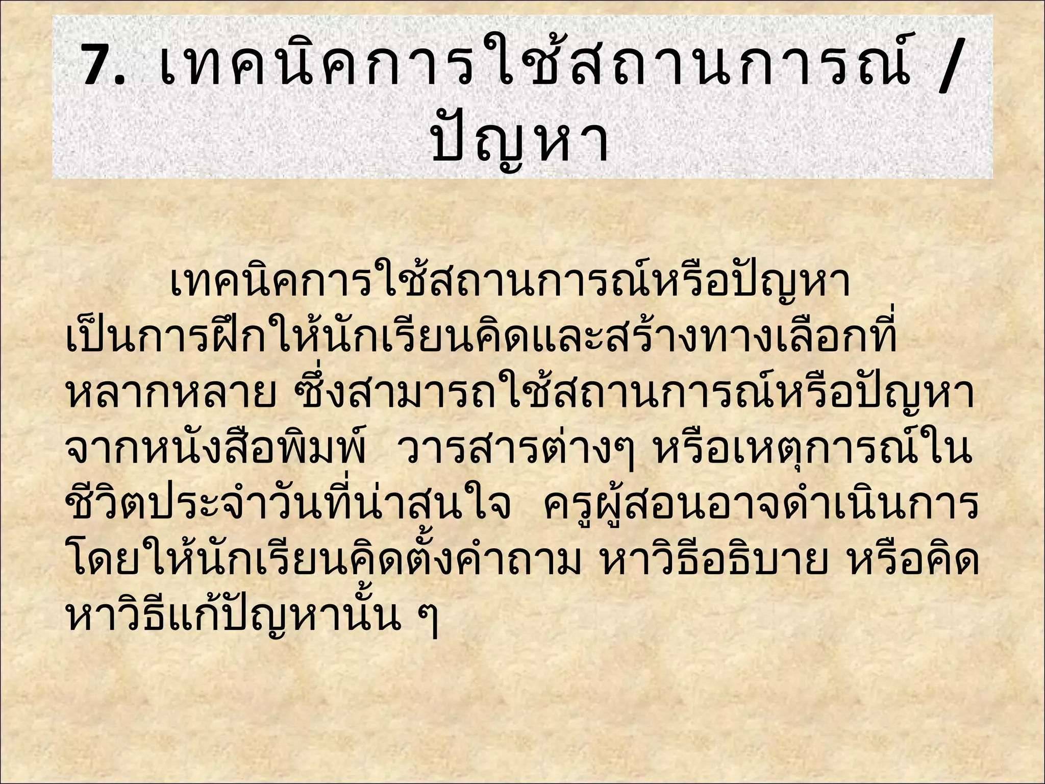7. เทคนิค การใช้ส ถานการณ์ /
            ปัญ หา

      เทคนิคการใช้สถานการณ์หรือปัญหา
เป็นการฝึกให้นักเรียนคิดและสร้างทางเลือกที่
หลากหลาย ซึ่งสามารถใช้สถานการณ์หรือปัญหา
จากหนังสือพิมพ์ วารสารต่างๆ หรือเหตุการณ์ใน
ชีวิตประจำาวันที่น่าสนใจ ครูผู้สอนอาจดำาเนินการ
โดยให้นักเรียนคิดตั้งคำาถาม หาวิธีอธิบาย หรือคิด
หาวิธีแก้ปญหานั้น ๆ
          ั
 