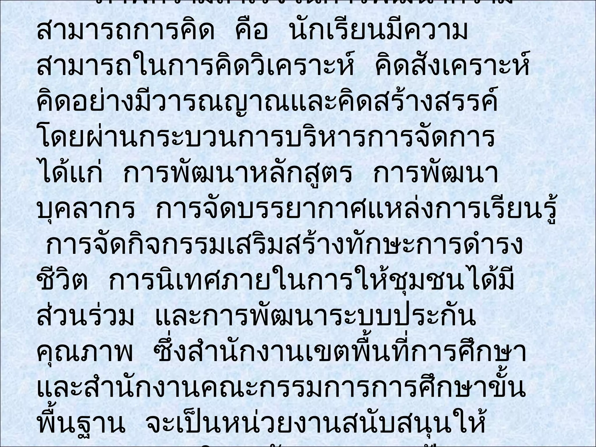 ภาพความสำาเร็จในการพัฒนาความ
สามารถการคิด คือ นักเรียนมีความ
สามารถในการคิดวิเคราะห์ คิดสังเคราะห์
คิดอย่างมีวารณญาณและคิดสร้างสรรค์
โดยผ่านกระบวนการบริหารการจัดการ
ได้แก่ การพัฒนาหลักสูตร การพัฒนา
บุคลากร การจัดบรรยากาศแหล่งการเรียนรู้
 การจัดกิจกรรมเสริมสร้างทักษะการดำารง
ชีวิต การนิเทศภายในการให้ชุมชนได้มี
ส่วนร่วม และการพัฒนาระบบประกัน
คุณภาพ ซึ่งสำานักงานเขตพืนที่การศึกษา
                          ้
และสำานักงานคณะกรรมการการศึกษาขั้น
พื้นฐาน จะเป็นหน่วยงานสนับสนุนให้
 