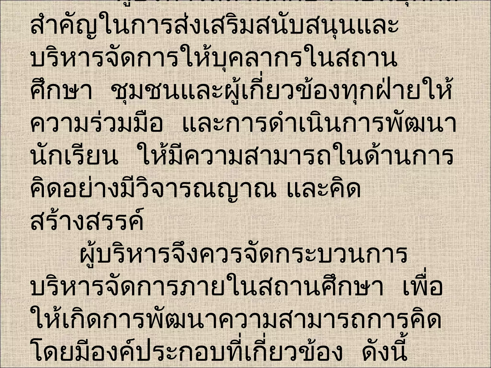 ผู้บริหารสถานศึกษา เป็นบุคคล
สำาคัญในการส่งเสริมสนับสนุนและ
บริหารจัดการให้บคลากรในสถาน
                   ุ
ศึกษา ชุมชนและผู้เกี่ยวข้องทุกฝ่ายให้
ความร่วมมือ และการดำาเนินการพัฒนา
นักเรียน ให้มีความสามารถในด้านการ
คิดอย่างมีวิจารณญาณ และคิด
สร้างสรรค์
     ผู้บริหารจึงควรจัดกระบวนการ
บริหารจัดการภายในสถานศึกษา เพือ    ่
ให้เกิดการพัฒนาความสามารถการคิด
โดยมีองค์ประกอบที่เกียวข้อง ดังนี้
                       ่
 