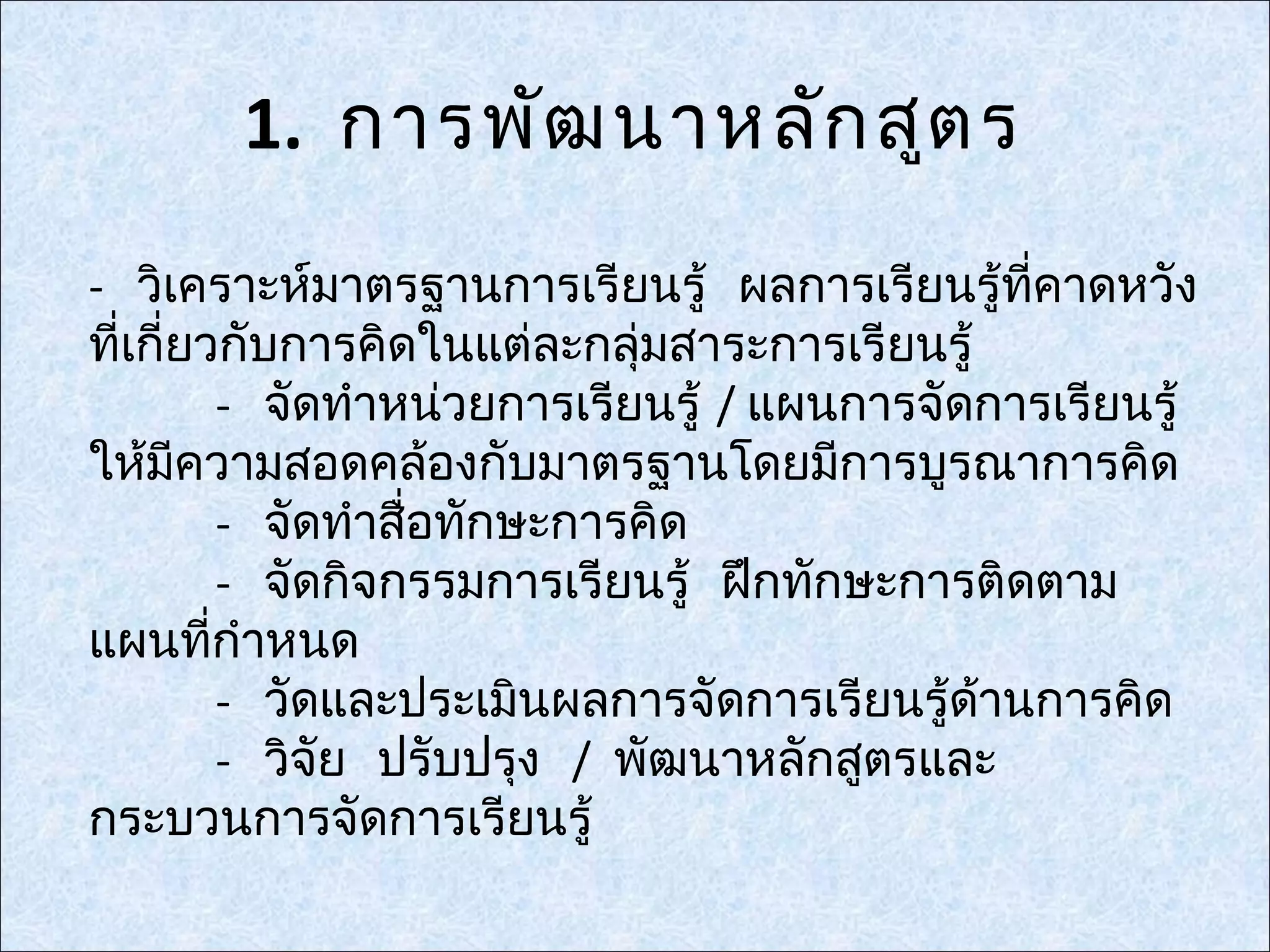 1. การพัฒ นาหลัก สูต ร
- วิเคราะห์มาตรฐานการเรียนรู้ ผลการเรียนรู้ทคาดหวัง
                                                ี่
ทีเกี่ยวกับการคิดในแต่ละกลุ่มสาระการเรียนรู้
  ่
          - จัดทำาหน่วยการเรียนรู้ / แผนการจัดการเรียนรู้
ให้มความสอดคล้องกับมาตรฐานโดยมีการบูรณาการคิด
      ี
          - จัดทำาสื่อทักษะการคิด
          - จัดกิจกรรมการเรียนรู้ ฝึกทักษะการติดตาม
แผนทีกำาหนด
        ่
          - วัดและประเมินผลการจัดการเรียนรู้ดานการคิด
                                              ้
          - วิจัย ปรับปรุง / พัฒนาหลักสูตรและ
กระบวนการจัดการเรียนรู้
 