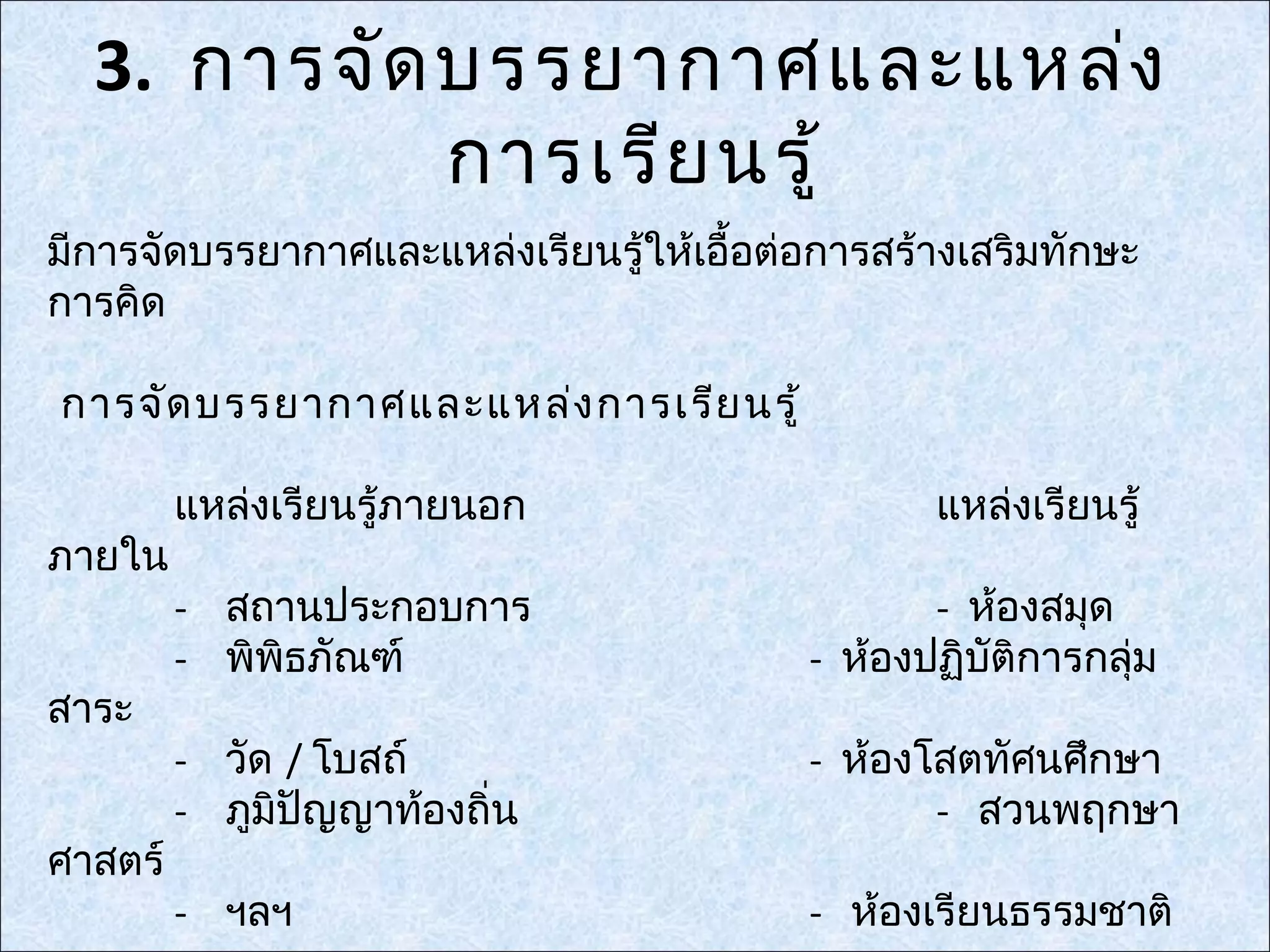 3. การจัด บรรยากาศและแหล่ง
            การเรีย นรู้
มีการจัดบรรยากาศและแหล่งเรียนรู้ให้เอื้อต่อการสร้างเสริมทักษะ
การคิด

การจัด บรรยากาศและแหล่ง การเรีย นรู้

         แหล่งเรียนรู้ภายนอก                     แหล่งเรียนรู้
ภายใน
         - สถานประกอบการ                         - ห้องสมุด
         - พิพิธภัณฑ์                     - ห้องปฏิบัติการกลุ่ม
สาระ
         - วัด / โบสถ์                    - ห้องโสตทัศนศึกษา
         - ภูมิปัญญาท้องถิ่น                     - สวนพฤกษา
ศาสตร์
         - ฯลฯ                            - ห้องเรียนธรรมชาติ
 