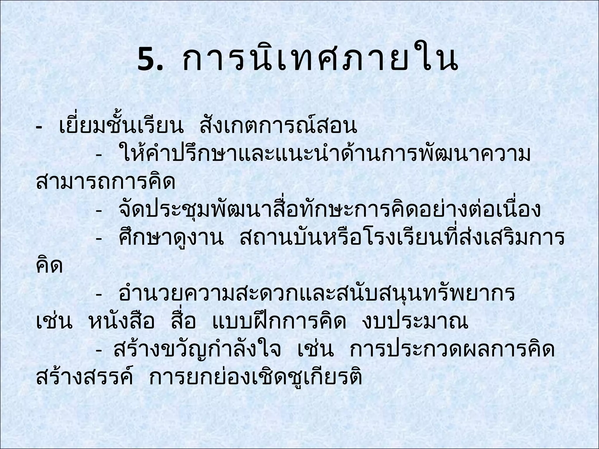 5. การนิเ ทศภายใน
- เยี่ยมชั้นเรียน สังเกตการณ์สอน
       - ให้คำาปรึกษาและแนะนำาด้านการพัฒนาความ
สามารถการคิด
       - จัดประชุมพัฒนาสื่อทักษะการคิดอย่างต่อเนือง
                                                 ่
       - ศึกษาดูงาน สถานบันหรือโรงเรียนทีส่งเสริมการ
                                          ่
คิด
       - อำานวยความสะดวกและสนับสนุนทรัพยากร
เช่น หนังสือ สื่อ แบบฝึกการคิด งบประมาณ
       - สร้างขวัญกำาลังใจ เช่น การประกวดผลการคิด
สร้างสรรค์ การยกย่องเชิดชูเกียรติ
 