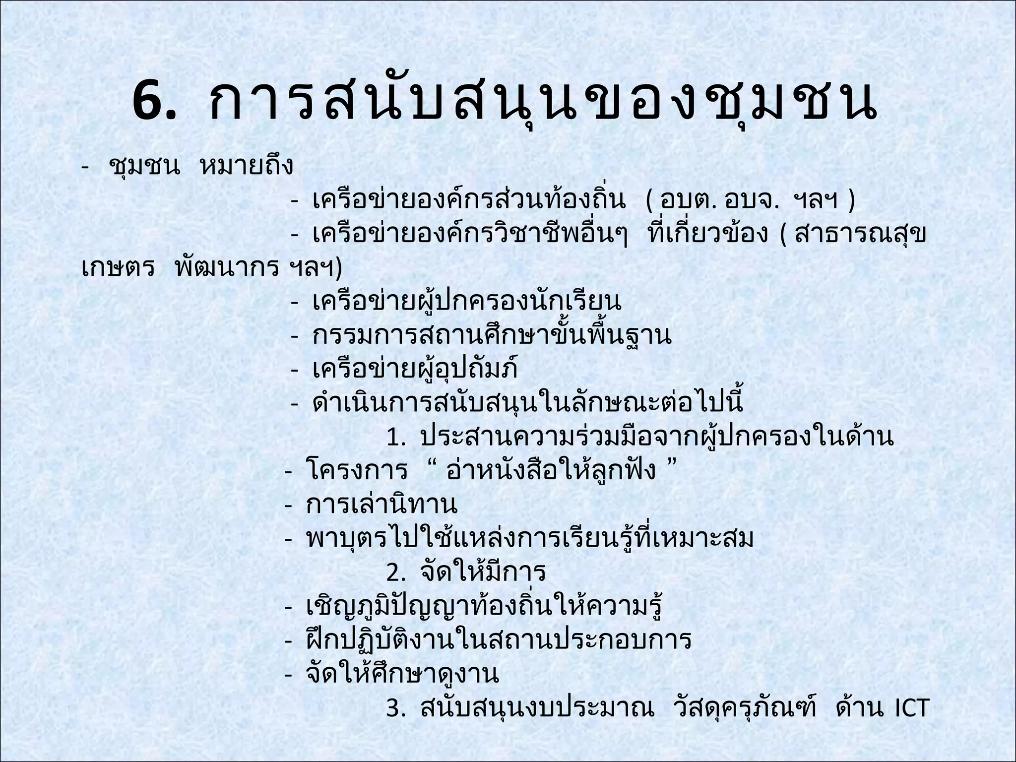 6. การสนับ สนุน ของชุม ชน
- ชุมชน หมายถึง
               - เครือข่ายองค์กรส่วนท้องถิน ( อบต. อบจ. ฯลฯ )
                                           ่
               - เครือข่ายองค์กรวิชาชีพอื่นๆ ที่เกี่ยวข้อง ( สาธารณสุข
เกษตร พัฒนากร ฯลฯ)
               - เครือข่ายผู้ปกครองนักเรียน
               - กรรมการสถานศึกษาขันพื้นฐาน
                                       ้
               - เครือข่ายผู้อุปถัมภ์
               - ดำาเนินการสนับสนุนในลักษณะต่อไปนี้
                        1. ประสานความร่วมมือจากผู้ปกครองในด้าน
              - โครงการ “ อ่าหนังสือให้ลูกฟัง ”
              - การเล่านิทาน
              - พาบุตรไปใช้แหล่งการเรียนรู้ที่เหมาะสม
                        2. จัดให้มีการ
              - เชิญภูมิปัญญาท้องถิ่นให้ความรู้
              - ฝึกปฏิบัติงานในสถานประกอบการ
              - จัดให้ศึกษาดูงาน
                        3. สนับสนุนงบประมาณ วัสดุครุภัณฑ์ ด้าน ICT
 