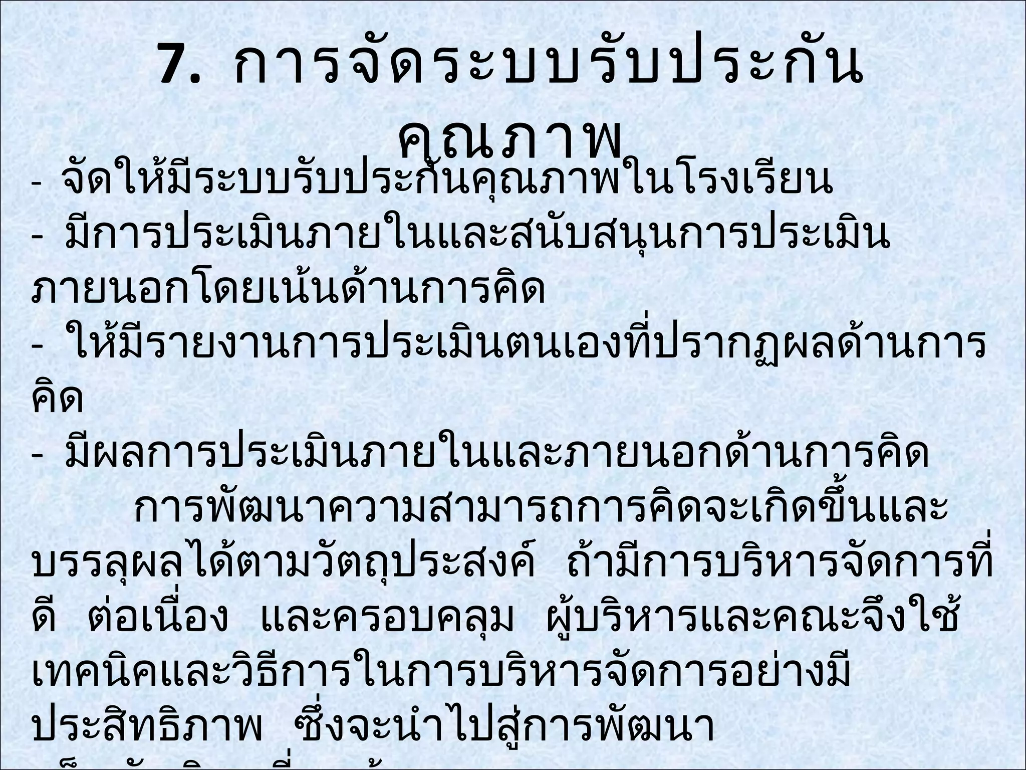 7. การจัด ระบบรับ ประกัน
              คุณ ภาพ
- จัดให้มีระบบรับประกันคุณภาพในโรงเรียน
- มีการประเมินภายในและสนับสนุนการประเมิน
ภายนอกโดยเน้นด้านการคิด
- ให้มีรายงานการประเมินตนเองที่ปรากฏผลด้านการ
คิด
- มีผลการประเมินภายในและภายนอกด้านการคิด
      การพัฒนาความสามารถการคิดจะเกิดขึ้นและ
บรรลุผลได้ตามวัตถุประสงค์ ถ้ามีการบริหารจัดการที่
ดี ต่อเนื่อง และครอบคลุม ผู้บริหารและคณะจึงใช้
เทคนิคและวิธีการในการบริหารจัดการอย่างมี
ประสิทธิภาพ ซึ่งจะนำาไปสูการพัฒนา
                         ่
 