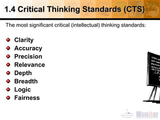 1.4 Critical Thinking Standards (CTS)
The most significant critical (intellectual) thinking standards:

Clarity
Accuracy
Precision
Relevance
Depth
Breadth
Logic
Fairness

 