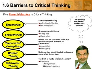 1.6 Barriers to Critical Thinking
Five Powerful Barriers to Critical Thinking:

Egocentrism

Self-centered thinking
self-interested thinking
self-serving bias

Sociocentrism

Group-centered thinking
Group bias
Conformism

Unwarranted
Assumptions

Beliefs that are presumed to be true
without adequate evidence or
justification
Assumption
Stereotyping

Wishful
Thinking
Relativistic
Thinking

Believing that something is true because
one wishes it were true.
The truth is “just a matter of opinion”
Relativism
 Subjectivism
 Cultural relativism

I am probably
the greatest
thinker since
Socrates!

 