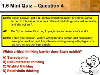 1.6 Mini Quiz – Question 4
Suzie: I can't believe I got a B- on this marketing paper. My friend Sarah
turned in this same paper in a different marketing class last semester,
and she got an A.
Ali

: Don't you realize it's wrong to plagiarize someone else's work?

Suzie: That's your opinion. What's wrong for one person isn't necessarily
wrong for another, and I say there's nothing wrong with plagiarismas long as you don't get caught.

Which critical thinking barrier does Suzie exhibit?
A) Stereotyping
B) Self-interested thinking
C) Wishful thinking
D) Relativistic thinking

 
