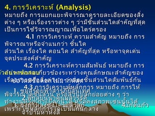 4.4. การวิเคราะห์การวิเคราะห์ ((Analysis) Analysis) 
หมายถึง การแยกแยะพิจารณาดูรายละเอียดของสิ่งหมายถึง การแยกแยะพิจารณาดูรายละเอียดของสิ่ง
ต่าง ๆ หรือเรื่องราวต่าง ๆ ว่ามีชิ้นส่วนใดสำาคัญที่สุดต่าง ๆ หรือเรื่องราวต่าง ๆ ว่ามีชิ้นส่วนใดสำาคัญที่สุด
เป็นการใช้วิจารณญาณเพื่อไตร่ตรองเป็นการใช้วิจารณญาณเพื่อไตร่ตรอง
           4.14.1 การวิเคราะห์ ความสำาคัญ หมายถึง การการวิเคราะห์ ความสำาคัญ หมายถึง การ
 พิจารณาหรือจำาแนกว่า ชิ้นใด พิจารณาหรือจำาแนกว่า ชิ้นใด
ส่วนใด เรื่องใด ตอนใด สำาคัญที่สุด หรือหาจุดเด่นส่วนใด เรื่องใด ตอนใด สำาคัญที่สุด หรือหาจุดเด่น
จุดประสงค์สำาคัญจุดประสงค์สำาคัญ
          4.24.2 การวิเคราะห์ความสัมพันธ์ หมายถึง การการวิเคราะห์ความสัมพันธ์ หมายถึง การ
ค้นหาความเกี่ยวข้องระหว่างคุณลักษณะสำาคัญของค้นหาความเกี่ยวข้องระหว่างคุณลักษณะสำาคัญของ
เรื่องราวหรือสิ่งต่าง ๆ ว่าสองชิ้นส่วนใดสัมพันธ์กันเรื่องราวหรือสิ่งต่าง ๆ ว่าสองชิ้นส่วนใดสัมพันธ์กัน
          4.34.3 การวิเคราะห์หลักการ หมายถึง การให้การวิเคราะห์หลักการ หมายถึง การให้
พิจารณาดูชิ้นส่วน หรือส่วนปลีกย่อยต่าง ๆ ว่าพิจารณาดูชิ้นส่วน หรือส่วนปลีกย่อยต่าง ๆ ว่า
ทำางานหรือเกาะยึดกันได้ หรือคงสภาพเช่นนั้นได้ทำางานหรือเกาะยึดกันได้ หรือคงสภาพเช่นนั้นได้
เพราะใช้หลักการใดเป็นแกนกลางเพราะใช้หลักการใดเป็นแกนกลาง
ตัวอย่างข้อสอบ
ข้อใดมีชื่อดอกไม้มากที่สุด
1.1. ชมสร้อยฟ้าสารภียี่สุ่นเทศชมสร้อยฟ้าสารภียี่สุ่นเทศ
2.2.พิกุลบุนนาคนมสวรรค์พิกุลบุนนาคนมสวรรค์
3.3. กิ่งกาหลงชงโคมะลิวัลย์กิ่งกาหลงชงโคมะลิวัลย์ 4.4.เกตแก้วเกตแก้ว
จำาปามหาหงส์จำาปามหาหงส์
 