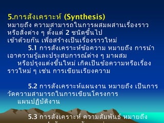 5.การสังเคราะห์ (Synthesis) 
หมายถึง ความสามารถในการผสมผสานเรื่องราว
หรือสิ่งต่าง ๆ ตั้งแต่ 2 ชนิดขึ้นไป
 เข้าด้วยกัน เพื่อสร้างเป็นเรื่องราวใหม่
     5.1 การสังเคราะห์ข้อความ หมายถึง การนำา
เอาความรู้และประสบการณ์ต่าง ๆ มาผสม
หรือปรุงแต่งขึ้นใหม่ เกิดเป็นข้อความหรือเรื่อง
ราวใหม่ ๆ เช่น การเขียนเรียงความ
     5.2 การสังเคราะห์แผนงาน หมายถึง เป็นการ
วัดความสามารถในการเขียนโครงการ
 แผนปฏิบัติงาน
     5.3 การสังเคราะห์ ความสัมพันธ์ หมายถึง
 