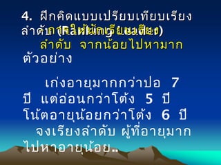 44.. ฝึกคิดแบบเปรียบเทียบเรียงฝึกคิดแบบเปรียบเทียบเรียง
ลำาดับลำาดับ ((Ranking Leader)Ranking Leader)-- การให้นักเรียนเรียงการให้นักเรียนเรียง
ลำาดับ จากน้อยไปหามากลำาดับ จากน้อยไปหามาก
ตัวอย่าง
เก่งอายุมากกว่าปอ 7
ปี แต่อ่อนกว่าโต้ง 5 ปี
โน้ตอายุน้อยกว่าโต้ง 6 ปี
จงเรียงลำาดับ ผู้ที่อายุมาก
ไปหาอายุน้อย..
 