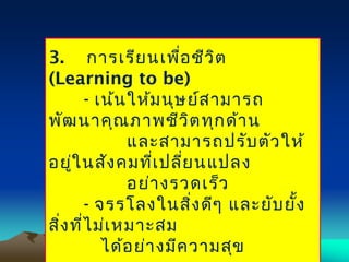 3. การเรียนเพื่อชีวิต
(Learning to be)
- เน้นให้มนุษย์สามารถ
พัฒนาคุณภาพชีวิตทุกด้าน
และสามารถปรับตัวให้
อยู่ในสังคมที่เปลี่ยนแปลง
อย่างรวดเร็ว
- จรรโลงในสิ่งดีๆ และยับยั้ง
สิ่งที่ไม่เหมาะสม
ได้อย่างมีความสุข
 