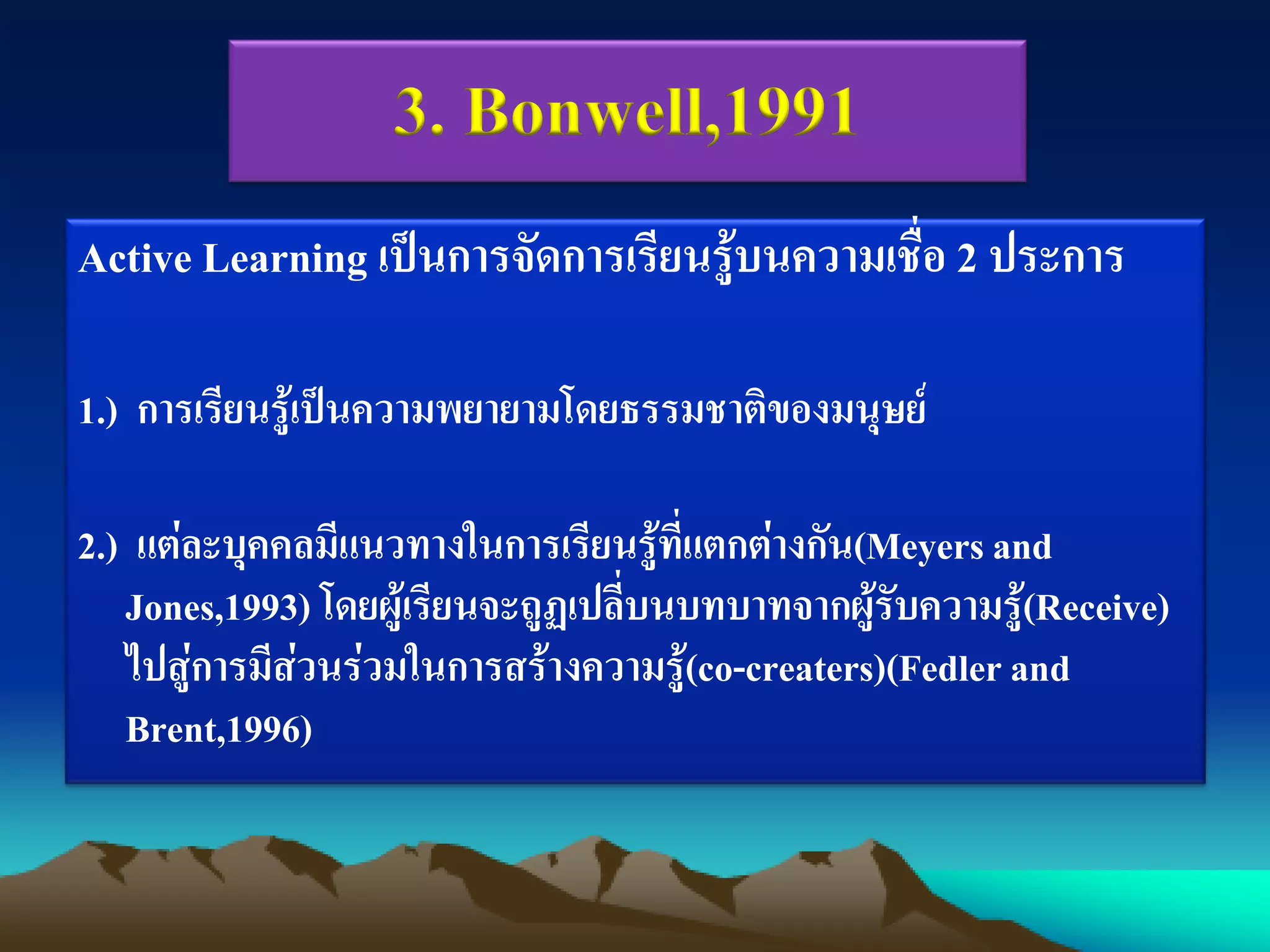 Active Learning เป็นการจัดการเรียนรู้บนความเชื่อ 2 ประการ
1.) การเรียนรู้เป็นความพยายามโดยธรรมชาติของมนุษย์
2.) แต่ละบุคคลมีแนวทางในการเรียนรู้ที่แตกต่างกัน(Meyersand
Jones,1993) โดยผู้เรียนจะถูฏเปลี่บนบทบาทจากผู้รับความรู้(Receive)
ไปสู่การมีส่วนร่วมในการสร้างความรู้(co-creaters)(Fedler and
Brent,1996)
3. Bonwell,1991
 
