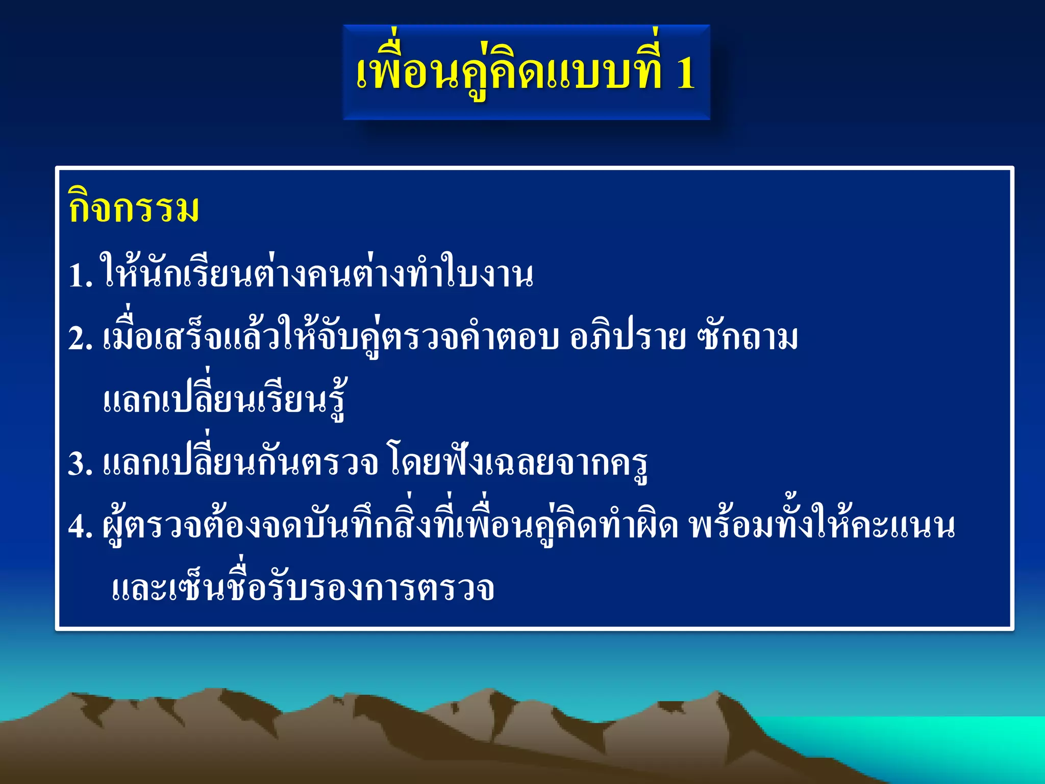 กิจกรรม
1. ให้นักเรียนต่างคนต่างทาใบงาน
2. เมื่อเสร็จแล้วให้จับคู่ตรวจคาตอบ อภิปราย ซักถาม
แลกเปลี่ยนเรียนรู้
3. แลกเปลี่ยนกันตรวจ โดยฟังเฉลยจากครู
4. ผู้ตรวจต้องจดบันทึกสิ่งที่เพื่อนคู่คิดทาผิดพร้อมทั้งให้คะแนน
และเซ็นชื่อรับรองการตรวจ
เพื่อนคู่คิดแบบที่ 1
 