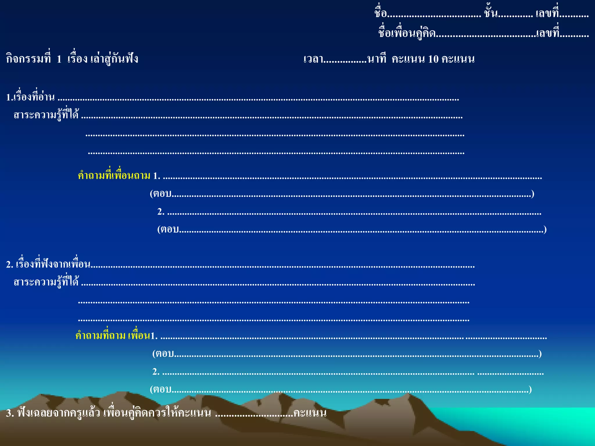 ชื่อ...................................ชั้น.............เลขที่...........
ชื่อเพื่อนคู่คิด.....................................เลขที่...........
กิจกรรมที่ 1 เรื่อง เล่าสู่กันฟัง เวลา................นาที คะแนน 10 คะแนน
1.เรื่องที่อ่าน ..................................................................................................................................................................
สาระความรู้ที่ได้ ..........................................................................................................................................................
.........................................................................................................................................................
........................................................................................................................................................
คาถามที่เพื่อนถาม 1. .........................................................................................................................................................
(ตอบ.................................................................................................................................................)
2. .......................................................................................................................................................
(ตอบ...................................................................................................................................................)
2. เรื่องที่ฟังจากเพื่อน...........................................................................................................................................................
สาระความรู้ที่ได้ ...............................................................................................................................................................
..............................................................................................................................................................
..............................................................................................................................................................
คาถามที่ถาม เพื่อน1. ............................................................................................................................................................
(ตอบ...................................................................................................................................................)
2. .............................................................................................................................. ...........................
(ตอบ................................................................................................................................................)
3. ฟังเฉลยจากครูแล้ว เพื่อนคู่คิดควรให้คะแนน .............................คะแนน
 