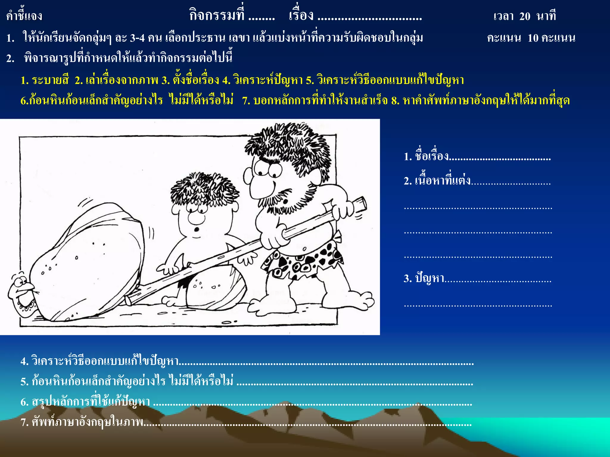 1. ชื่อเรื่อง.....................................
2. เนื้อหาที่แต่ง.............................
......................................................
......................................................
......................................................
3. ปัญหา.......................................
......................................................
คาชี้แจง กิจกรรมที่ ........ เรื่อง ............................... เวลา 20 นาที
1. ให้นักเรียนจัดกลุ่มๆ ละ 3-4 คน เลือกประธาน เลขา แล้วแบ่งหน้าที่ความรับผิดชอบในกลุ่ม คะแนน 10 คะแนน
2. พิจารณารูปที่กาหนดให้แล้วทากิจกรรมต่อไปนี้
1. ระบายสี 2. เล่าเรื่องจากภาพ 3. ตั้งชื่อเรื่อง 4. วิเคราะห์ปัญหา 5. วิเคราะห์วิธีออกแบบแก้ไขปัญหา
6.ก้อนหินก้อนเล็กสาคัญอย่างไร ไม่มีได้หรือไม่ 7. บอกหลักการที่ทาให้งานสาเร็จ 8. หาคาศัพท์ภาษาอังกฤษให้ได้มากที่สุด
4. วิเคราะห์วิธีออกแบบแก้ไขปัญหา...........................................................................................................
5. ก้อนหินก้อนเล็กสาคัญอย่างไร ไม่มีได้หรือไม่ ......................................................................................
6. สรุปหลักการที่ใช้แก้ปัญหา ....................................................................................................................
7. ศัพท์ภาษาอังกฤษในภาพ.......................................................................................................................
 