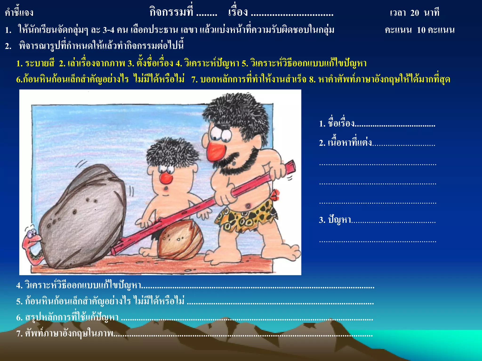 1. ชื่อเรื่อง.....................................
2. เนื้อหาที่แต่ง.............................
......................................................
......................................................
......................................................
3. ปัญหา.......................................
......................................................
คาชี้แจง กิจกรรมที่ ........ เรื่อง ............................... เวลา 20 นาที
1. ให้นักเรียนจัดกลุ่มๆ ละ 3-4 คน เลือกประธาน เลขา แล้วแบ่งหน้าที่ความรับผิดชอบในกลุ่ม คะแนน 10 คะแนน
2. พิจารณารูปที่กาหนดให้แล้วทากิจกรรมต่อไปนี้
1. ระบายสี 2. เล่าเรื่องจากภาพ 3. ตั้งชื่อเรื่อง 4. วิเคราะห์ปัญหา 5. วิเคราะห์วิธีออกแบบแก้ไขปัญหา
6.ก้อนหินก้อนเล็กสาคัญอย่างไร ไม่มีได้หรือไม่ 7. บอกหลักการที่ทาให้งานสาเร็จ 8. หาคาศัพท์ภาษาอังกฤษให้ได้มากที่สุด
4. วิเคราะห์วิธีออกแบบแก้ไขปัญหา...........................................................................................................
5. ก้อนหินก้อนเล็กสาคัญอย่างไร ไม่มีได้หรือไม่ ......................................................................................
6. สรุปหลักการที่ใช้แก้ปัญหา ....................................................................................................................
7. ศัพท์ภาษาอังกฤษในภาพ.......................................................................................................................
 