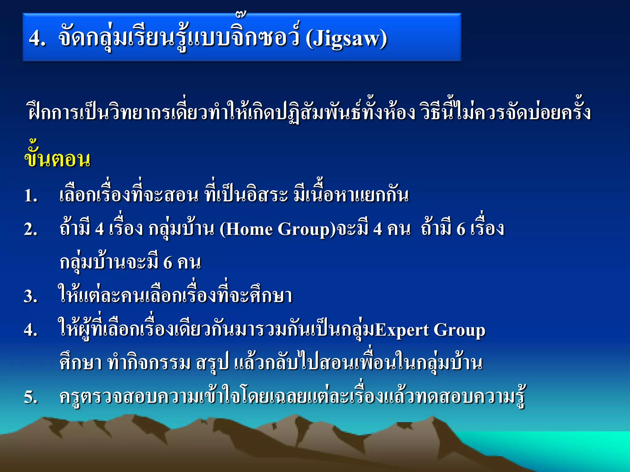 4. จัดกลุ่มเรียนรู้แบบจิ๊กซอว์ (Jigsaw)
ขั้นตอน
1. เลือกเรื่องที่จะสอน ที่เป็นอิสระ มีเนื้อหาแยกกัน
2. ถ้ามี 4 เรื่อง กลุ่มบ้าน (Home Group)จะมี 4 คน ถ้ามี 6 เรื่อง
กลุ่มบ้านจะมี 6 คน
3. ให้แต่ละคนเลือกเรื่องที่จะศึกษา
4. ให้ผู้ที่เลือกเรื่องเดียวกันมารวมกันเป็นกลุ่มExpert Group
ศึกษา ทากิจกรรม สรุป แล้วกลับไปสอนเพื่อนในกลุ่มบ้าน
5. ครูตรวจสอบความเข้าใจโดยเฉลยแต่ละเรื่องแล้วทดสอบความรู้
ฝึกการเป็นวิทยากรเดี่ยวทาให้เกิดปฏิสัมพันธ์ทั้งห้อง วิธีนี้ไม่ควรจัดบ่อยครั้ง
 