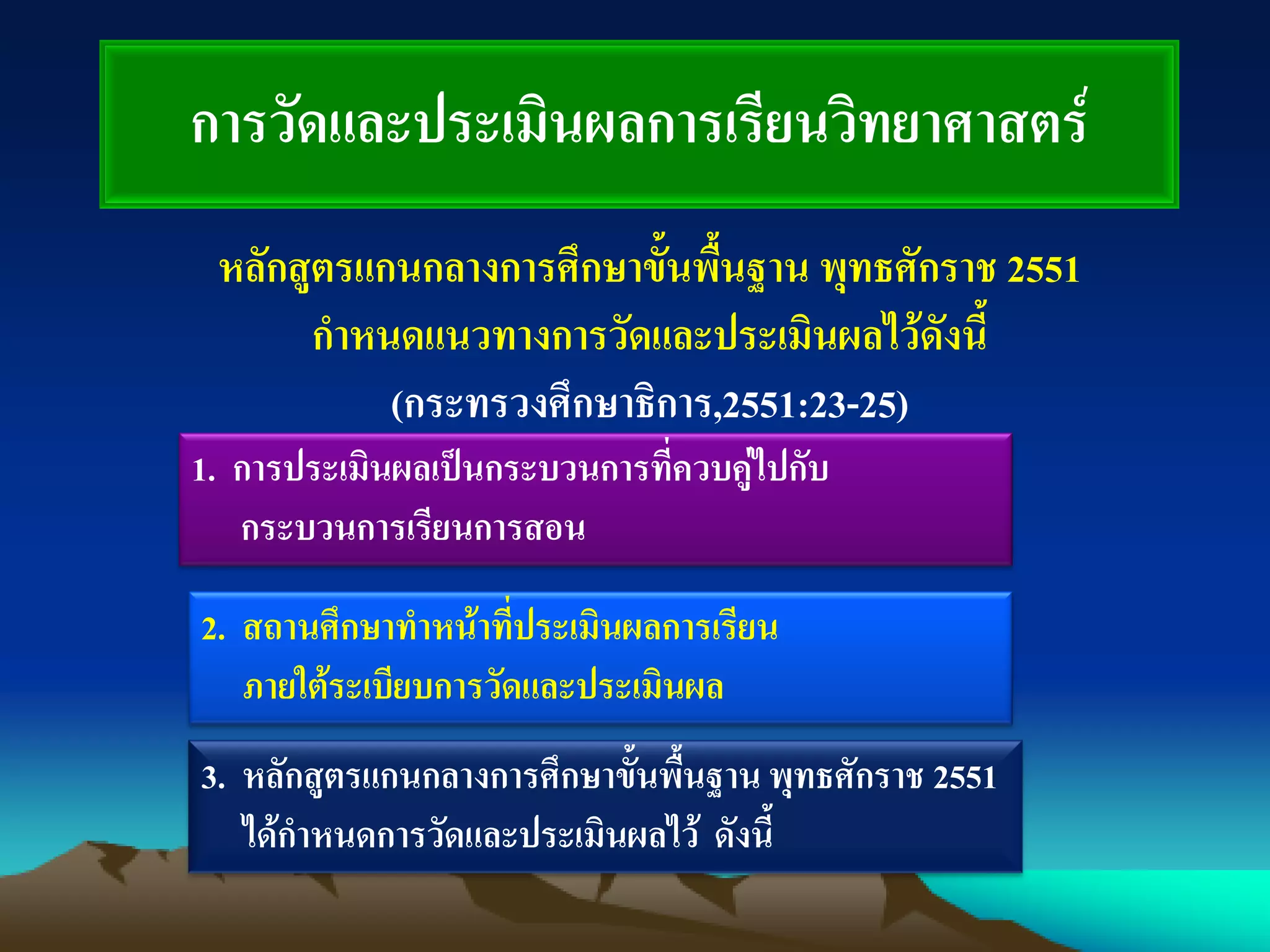 การวัดและประเมินผลการเรียนวิทยาศาสตร์
หลักสูตรแกนกลางการศึกษาขั้นพื้นฐาน พุทธศักราช 2551
กาหนดแนวทางการวัดและประเมินผลไว้ดังนี้
(กระทรวงศึกษาธิการ,2551:23-25)
1. การประเมินผลเป็นกระบวนการที่ควบคู่ไปกับ
กระบวนการเรียนการสอน
2. สถานศึกษาทาหน้าที่ประเมินผลการเรียน
ภายใต้ระเบียบการวัดและประเมินผล
3. หลักสูตรแกนกลางการศึกษาขั้นพื้นฐาน พุทธศักราช 2551
ได้กาหนดการวัดและประเมินผลไว้ ดังนี้
 