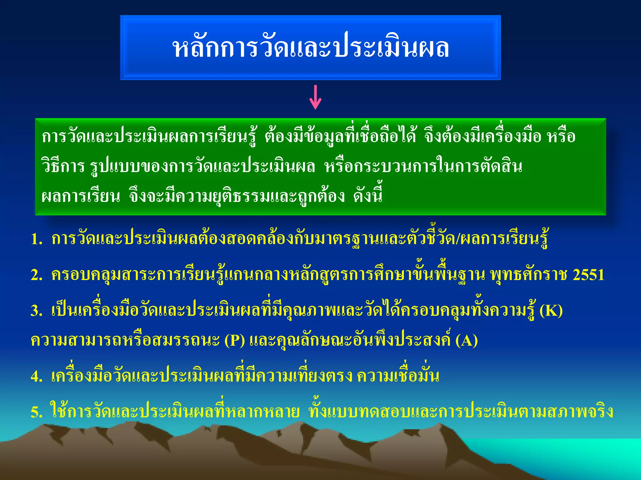 หลักการวัดและประเมินผล
1. การวัดและประเมินผลต้องสอดคล้องกับมาตรฐานและตัวชี้วัด/ผลการเรียนรู้
2. ครอบคลุมสาระการเรียนรู้แกนกลางหลักสูตรการศึกษาขั้นพื้นฐานพุทธศักราช 2551
3. เป็นเครื่องมือวัดและประเมินผลที่มีคุณภาพและวัดได้ครอบคลุมทั้งความรู้ (K)
ความสามารถหรือสมรรถนะ (P) และคุณลักษณะอันพึงประสงค์ (A)
4. เครื่องมือวัดและประเมินผลที่มีความเที่ยงตรง ความเชื่อมั่น
5. ใช้การวัดและประเมินผลที่หลากหลาย ทั้งแบบทดสอบและการประเมินตามสภาพจริง
การวัดและประเมินผลการเรียนรู้ ต้องมีข้อมูลที่เชื่อถือได้ จึงต้องมีเครื่องมือ หรือ
วิธีการ รูปแบบของการวัดและประเมินผล หรือกระบวนการในการตัดสิน
ผลการเรียน จึงจะมีความยุติธรรมและถูกต้อง ดังนี้
 