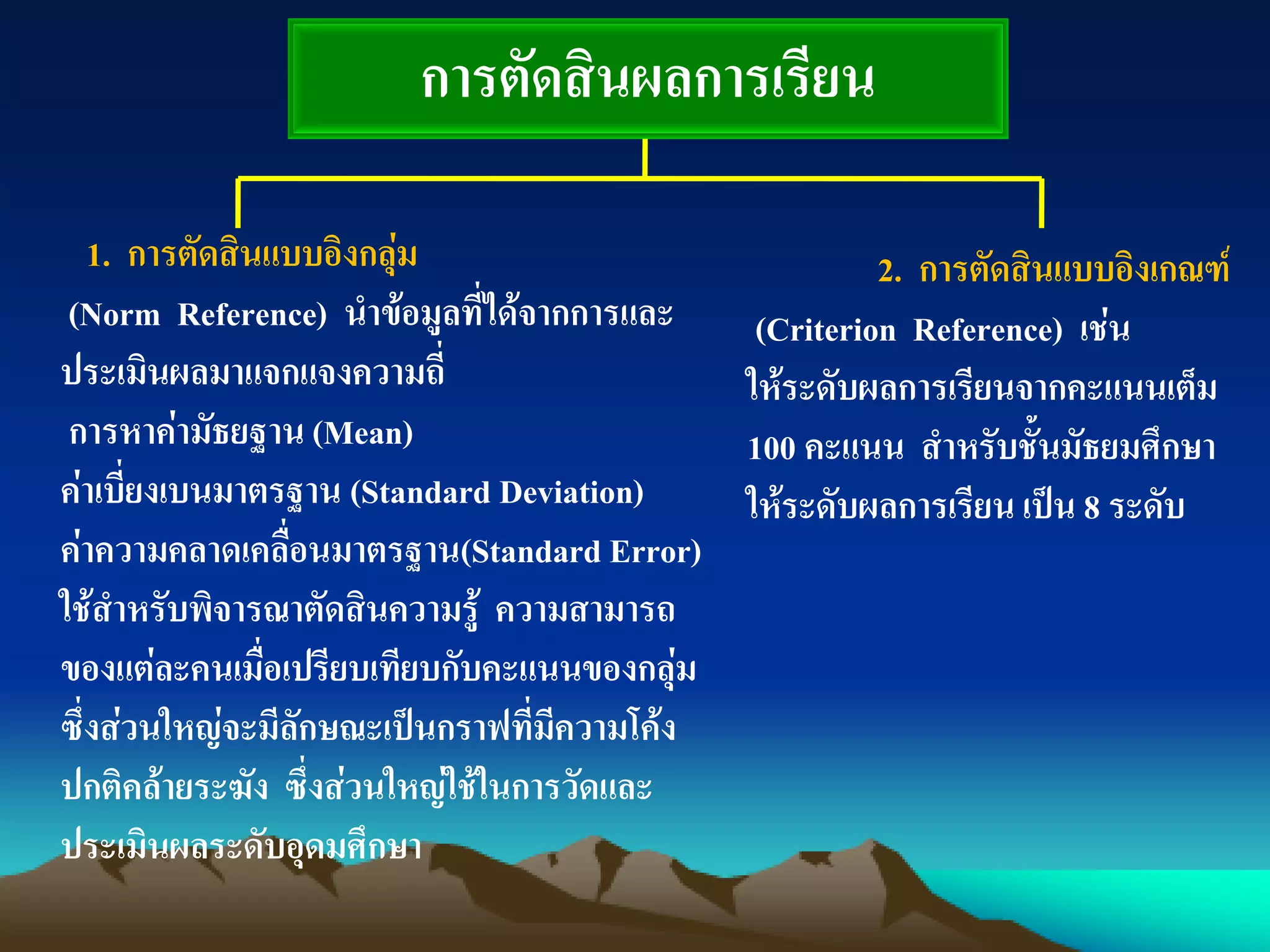 การตัดสินผลการเรียน
1. การตัดสินแบบอิงกลุ่ม
(Norm Reference) นาข้อมูลที่ได้จากการและ
ประเมินผลมาแจกแจงความถี่
การหาค่ามัธยฐาน (Mean)
ค่าเบี่ยงเบนมาตรฐาน (Standard Deviation)
ค่าความคลาดเคลื่อนมาตรฐาน(Standard Error)
ใช้สาหรับพิจารณาตัดสินความรู้ ความสามารถ
ของแต่ละคนเมื่อเปรียบเทียบกับคะแนนของกลุ่ม
ซึ่งส่วนใหญ่จะมีลักษณะเป็นกราฟที่มีความโค้ง
ปกติคล้ายระฆัง ซึ่งส่วนใหญ่ใช้ในการวัดและ
ประเมินผลระดับอุดมศึกษา
2. การตัดสินแบบอิงเกณฑ์
(Criterion Reference) เช่น
ให้ระดับผลการเรียนจากคะแนนเต็ม
100 คะแนน สาหรับชั้นมัธยมศึกษา
ให้ระดับผลการเรียน เป็น 8 ระดับ
 