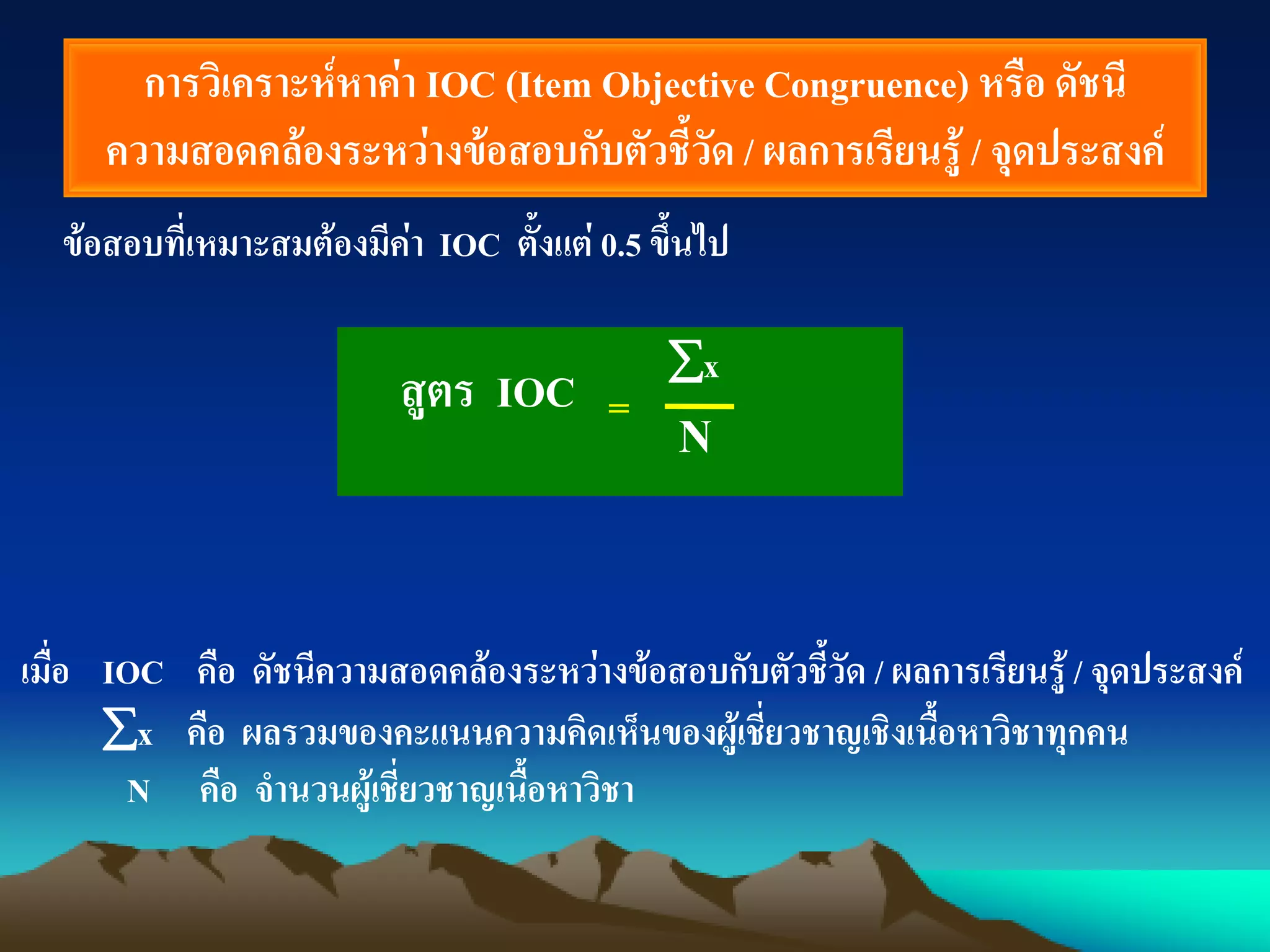การวิเคราะห์หาค่า IOC (Item Objective Congruence) หรือ ดัชนี
ความสอดคล้องระหว่างข้อสอบกับตัวชี้วัด / ผลการเรียนรู้ / จุดประสงค์
ข้อสอบที่เหมาะสมต้องมีค่า IOC ตั้งแต่ 0.5 ขึ้นไป
x
N
เมื่อ IOC คือ ดัชนีความสอดคล้องระหว่างข้อสอบกับตัวชี้วัด / ผลการเรียนรู้ / จุดประสงค์
x คือ ผลรวมของคะแนนความคิดเห็นของผู้เชี่ยวชาญเชิงเนื้อหาวิชาทุกคน
N คือ จานวนผู้เชี่ยวชาญเนื้อหาวิชา
=สูตร IOC
 