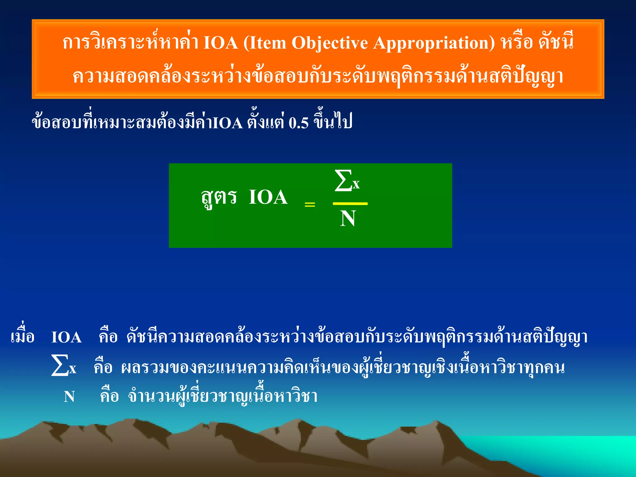 การวิเคราะห์หาค่า IOA (Item Objective Appropriation) หรือ ดัชนี
ความสอดคล้องระหว่างข้อสอบกับระดับพฤติกรรมด้านสติปัญญา
ข้อสอบที่เหมาะสมต้องมีค่าIOAตั้งแต่ 0.5 ขึ้นไป
x
N
เมื่อ IOA คือ ดัชนีความสอดคล้องระหว่างข้อสอบกับระดับพฤติกรรมด้านสติปัญญา
x คือ ผลรวมของคะแนนความคิดเห็นของผู้เชี่ยวชาญเชิงเนื้อหาวิชาทุกคน
N คือ จานวนผู้เชี่ยวชาญเนื้อหาวิชา
=สูตร IOA
 