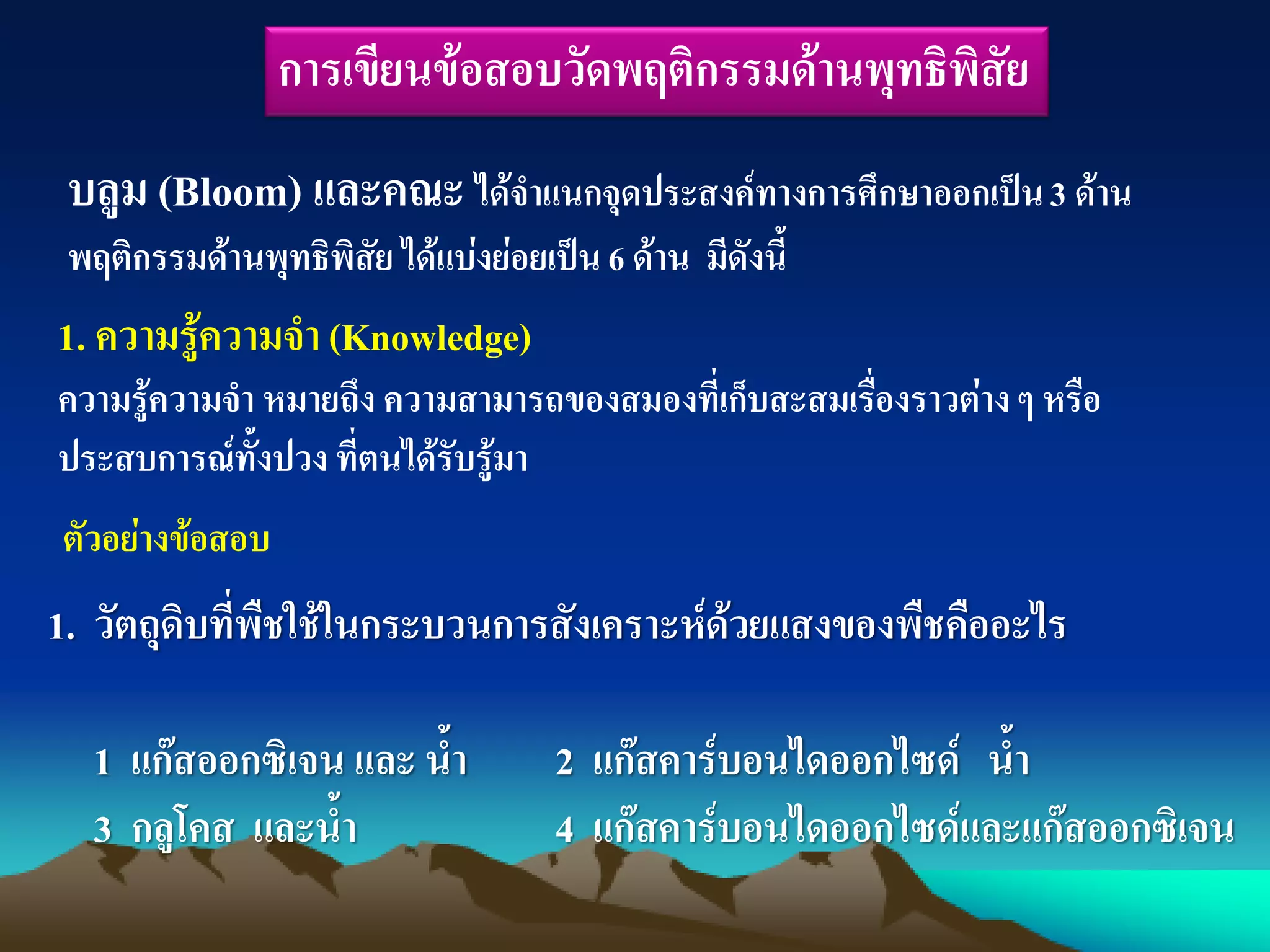 การเขียนข้อสอบวัดพฤติกรรมด้านพุทธิพิสัย
บลูม (Bloom) และคณะ ได้จาแนกจุดประสงค์ทางการศึกษาออกเป็น3 ด้าน
พฤติกรรมด้านพุทธิพิสัย ได้แบ่งย่อยเป็น 6 ด้าน มีดังนี้
1. ความรู้ความจา(Knowledge)
ความรู้ความจา หมายถึง ความสามารถของสมองที่เก็บสะสมเรื่องราวต่างๆ หรือ
ประสบการณ์ทั้งปวง ที่ตนได้รับรู้มา
ตัวอย่างข้อสอบ
1. วัตถุดิบที่พืชใช้ในกระบวนการสังเคราะห์ด้วยแสงของพืชคืออะไร
1 แก๊สออกซิเจน และ น้า 2 แก๊สคาร์บอนไดออกไซด์ น้า
3 กลูโคส และน้า 4 แก๊สคาร์บอนไดออกไซด์และแก๊สออกซิเจน
 