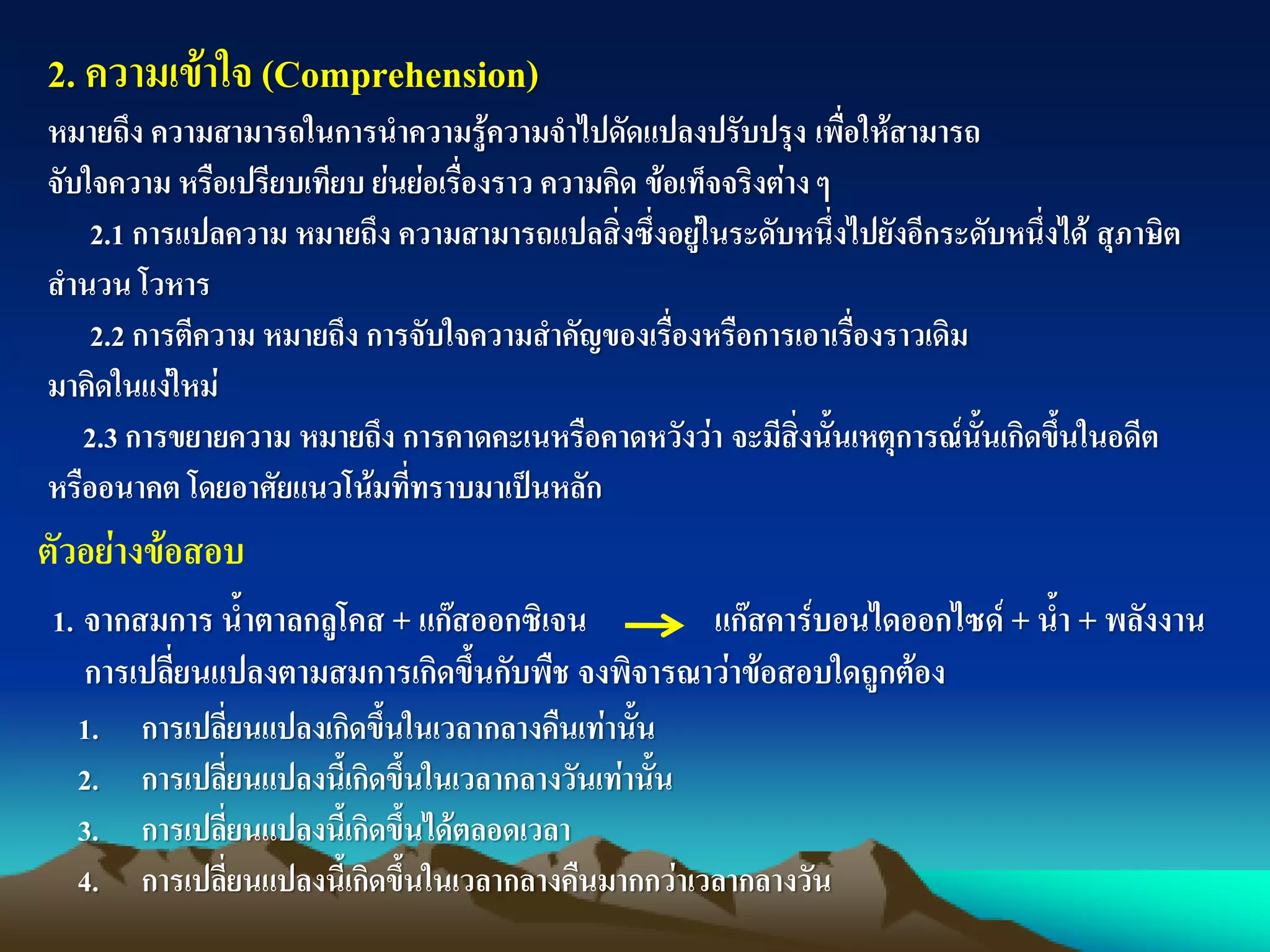2. ความเข้าใจ (Comprehension)
หมายถึง ความสามารถในการนาความรู้ความจาไปดัดแปลงปรับปรุง เพื่อให้สามารถ
จับใจความ หรือเปรียบเทียบ ย่นย่อเรื่องราว ความคิด ข้อเท็จจริงต่างๆ
2.1 การแปลความ หมายถึง ความสามารถแปลสิ่งซึ่งอยู่ในระดับหนึ่งไปยังอีกระดับหนึ่งได้ สุภาษิต
สานวน โวหาร
2.2 การตีความ หมายถึง การจับใจความสาคัญของเรื่องหรือการเอาเรื่องราวเดิม
มาคิดในแง่ใหม่
2.3 การขยายความ หมายถึง การคาดคะเนหรือคาดหวังว่า จะมีสิ่งนั้นเหตุการณ์นั้นเกิดขึ้นในอดีต
หรืออนาคต โดยอาศัยแนวโน้มที่ทราบมาเป็นหลัก
ตัวอย่างข้อสอบ
1. จากสมการ น้าตาลกลูโคส + แก๊สออกซิเจน แก๊สคาร์บอนไดออกไซด์ + น้า + พลังงาน
การเปลี่ยนแปลงตามสมการเกิดขึ้นกับพืช จงพิจารณาว่าข้อสอบใดถูกต้อง
1. การเปลี่ยนแปลงเกิดขึ้นในเวลากลางคืนเท่านั้น
2. การเปลี่ยนแปลงนี้เกิดขึ้นในเวลากลางวันเท่านั้น
3. การเปลี่ยนแปลงนี้เกิดขึ้นได้ตลอดเวลา
4. การเปลี่ยนแปลงนี้เกิดขึ้นในเวลากลางคืนมากกว่าเวลากลางวัน
 