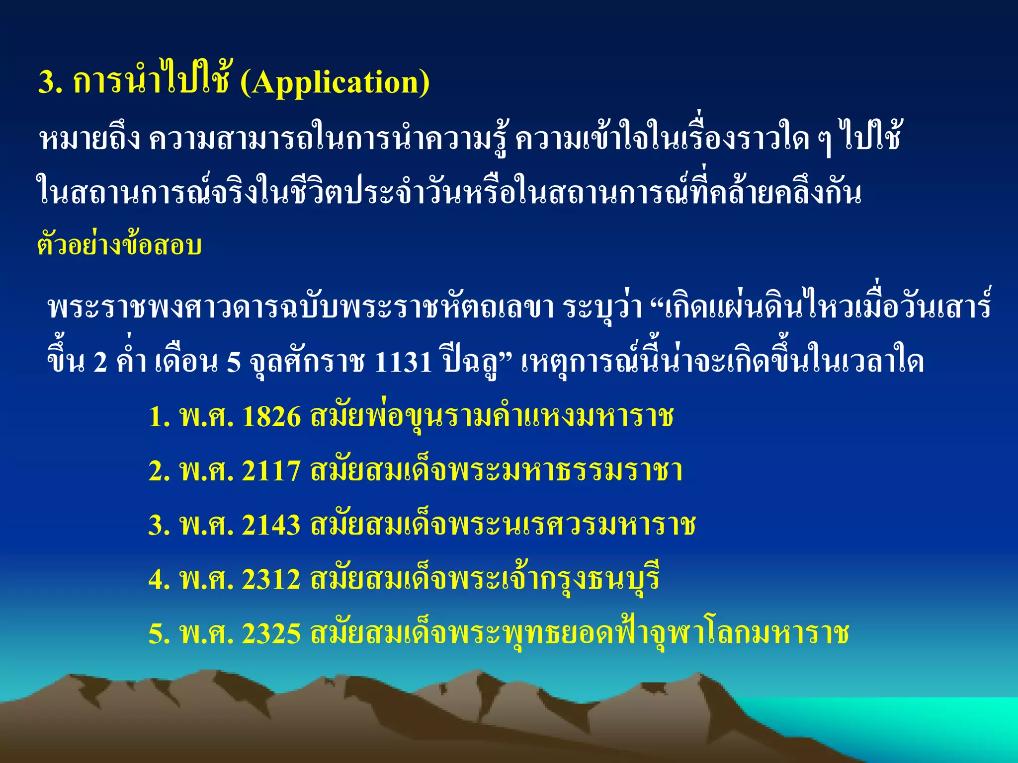 3. การนาไปใช้ (Application)
หมายถึง ความสามารถในการนาความรู้ ความเข้าใจในเรื่องราวใด ๆ ไปใช้
ในสถานการณ์จริงในชีวิตประจาวันหรือในสถานการณ์ที่คล้ายคลึงกัน
ตัวอย่างข้อสอบ
พระราชพงศาวดารฉบับพระราชหัตถเลขา ระบุว่า“เกิดแผ่นดินไหวเมื่อวันเสาร์
ขึ้น 2 ค่า เดือน 5 จุลศักราช 1131 ปีฉลู” เหตุการณ์นี้น่าจะเกิดขึ้นในเวลาใด
1. พ.ศ. 1826 สมัยพ่อขุนรามคาแหงมหาราช
2. พ.ศ. 2117 สมัยสมเด็จพระมหาธรรมราชา
3. พ.ศ. 2143 สมัยสมเด็จพระนเรศวรมหาราช
4. พ.ศ. 2312 สมัยสมเด็จพระเจ้ากรุงธนบุรี
5. พ.ศ. 2325 สมัยสมเด็จพระพุทธยอดฟ้าจุฬาโลกมหาราช
 