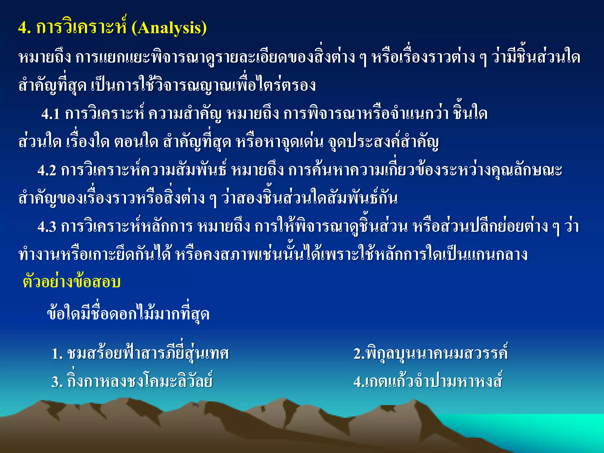 4. การวิเคราะห์ (Analysis)
หมายถึง การแยกแยะพิจารณาดูรายละเอียดของสิ่งต่าง ๆ หรือเรื่องราวต่าง ๆ ว่ามีชิ้นส่วนใด
สาคัญที่สุด เป็นการใช้วิจารณญาณเพื่อไตร่ตรอง
4.1 การวิเคราะห์ ความสาคัญ หมายถึง การพิจารณาหรือจาแนกว่า ชิ้นใด
ส่วนใด เรื่องใด ตอนใด สาคัญที่สุด หรือหาจุดเด่น จุดประสงค์สาคัญ
4.2 การวิเคราะห์ความสัมพันธ์ หมายถึง การค้นหาความเกี่ยวข้องระหว่างคุณลักษณะ
สาคัญของเรื่องราวหรือสิ่งต่าง ๆ ว่าสองชิ้นส่วนใดสัมพันธ์กัน
4.3 การวิเคราะห์หลักการ หมายถึง การให้พิจารณาดูชิ้นส่วน หรือส่วนปลีกย่อยต่าง ๆ ว่า
ทางานหรือเกาะยึดกันได้หรือคงสภาพเช่นนั้นได้เพราะใช้หลักการใดเป็นแกนกลาง
ตัวอย่างข้อสอบ
ข้อใดมีชื่อดอกไม้มากที่สุด
1. ชมสร้อยฟ้าสารภียี่สุ่นเทศ 2.พิกุลบุนนาคนมสวรรค์
3. กิ่งกาหลงชงโคมะลิวัลย์ 4.เกตแก้วจาปามหาหงส์
 