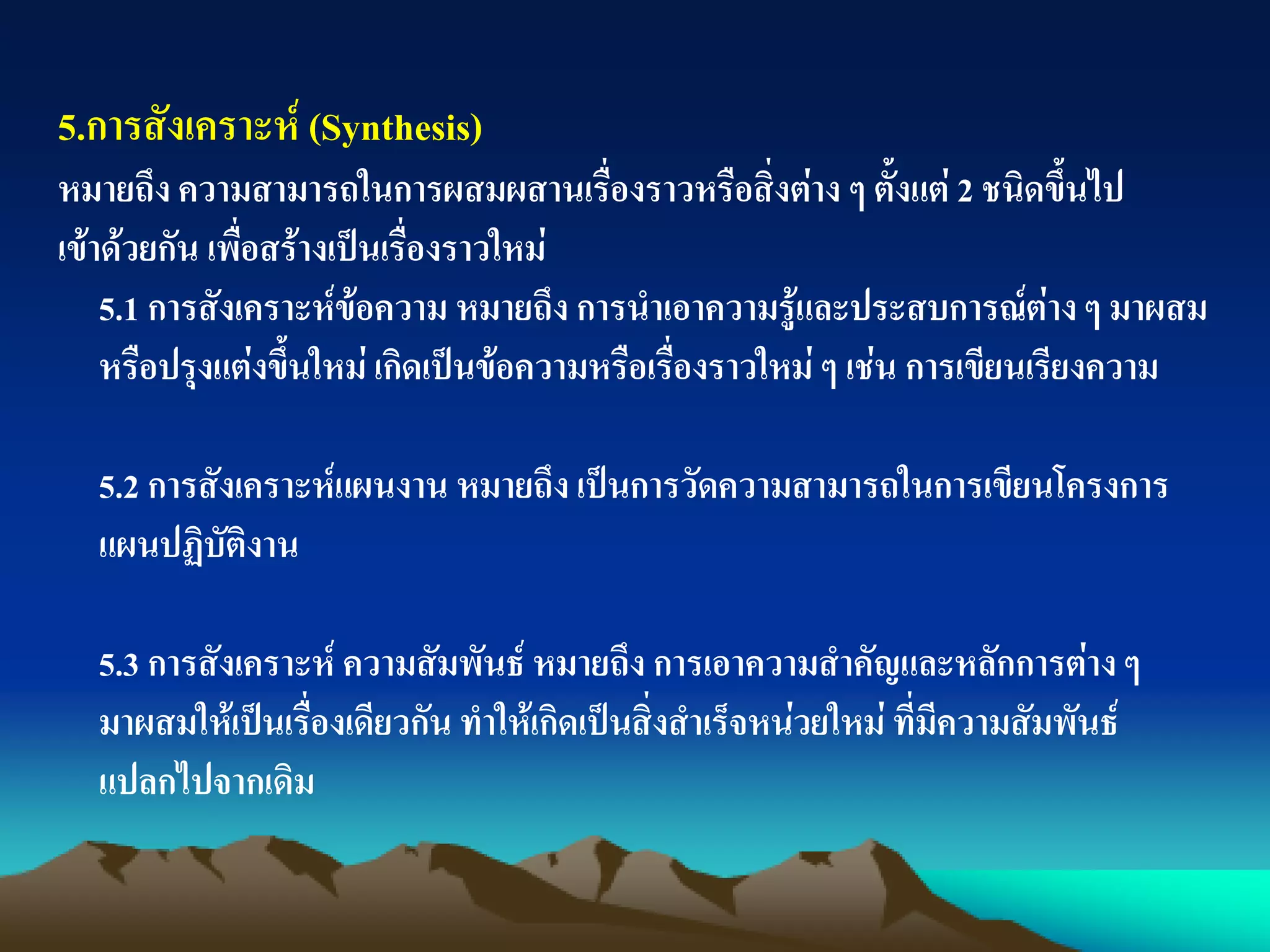 5.การสังเคราะห์ (Synthesis)
หมายถึง ความสามารถในการผสมผสานเรื่องราวหรือสิ่งต่าง ๆ ตั้งแต่ 2 ชนิดขึ้นไป
เข้าด้วยกัน เพื่อสร้างเป็นเรื่องราวใหม่
5.1 การสังเคราะห์ข้อความ หมายถึง การนาเอาความรู้และประสบการณ์ต่างๆ มาผสม
หรือปรุงแต่งขึ้นใหม่ เกิดเป็นข้อความหรือเรื่องราวใหม่ ๆ เช่น การเขียนเรียงความ
5.2 การสังเคราะห์แผนงาน หมายถึง เป็นการวัดความสามารถในการเขียนโครงการ
แผนปฏิบัติงาน
5.3 การสังเคราะห์ ความสัมพันธ์ หมายถึง การเอาความสาคัญและหลักการต่างๆ
มาผสมให้เป็นเรื่องเดียวกัน ทาให้เกิดเป็นสิ่งสาเร็จหน่วยใหม่ ที่มีความสัมพันธ์
แปลกไปจากเดิม
 