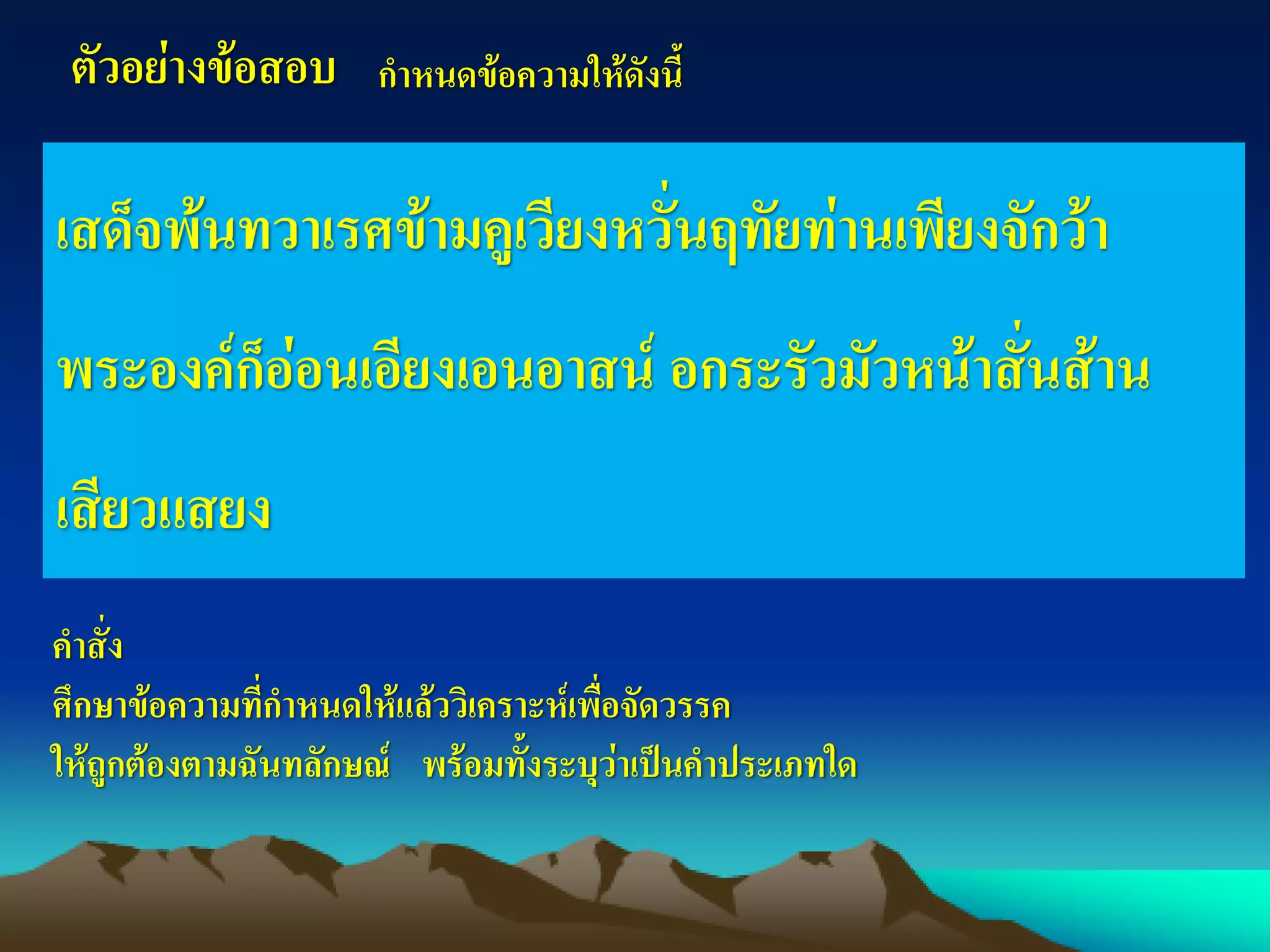 ตัวอย่างข้อสอบ กาหนดข้อความให้ดังนี้
เสด็จพ้นทวาเรศข้ามคูเวียงหวั่นฤทัยท่านเพียงจักว้า
พระองค์ก็อ่อนเอียงเอนอาสน์ อกระรัวมัวหน้าสั่นส้าน
เสียวแสยง
คาสั่ง
ศึกษาข้อความที่กาหนดให้แล้ววิเคราะห์เพื่อจัดวรรค
ให้ถูกต้องตามฉันทลักษณ์ พร้อมทั้งระบุว่าเป็นคาประเภทใด
 