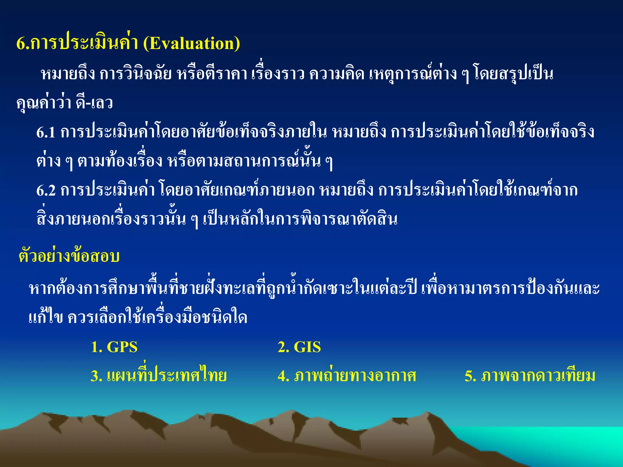 6.การประเมินค่า (Evaluation)
หมายถึง การวินิจฉัย หรือตีราคา เรื่องราว ความคิด เหตุการณ์ต่าง ๆ โดยสรุปเป็น
คุณค่าว่า ดี-เลว
6.1 การประเมินค่าโดยอาศัยข้อเท็จจริงภายใน หมายถึง การประเมินค่าโดยใช้ข้อเท็จจริง
ต่าง ๆ ตามท้องเรื่อง หรือตามสถานการณ์นั้นๆ
6.2 การประเมินค่า โดยอาศัยเกณฑ์ภายนอก หมายถึง การประเมินค่าโดยใช้เกณฑ์จาก
สิ่งภายนอกเรื่องราวนั้น ๆ เป็นหลักในการพิจารณาตัดสิน
ตัวอย่างข้อสอบ
หากต้องการศึกษาพื้นที่ชายฝั่งทะเลที่ถูกน้ากัดเซาะในแต่ละปีเพื่อหามาตรการป้องกันและ
แก้ไข ควรเลือกใช้เครื่องมือชนิดใด
1. GPS 2. GIS
3. แผนที่ประเทศไทย 4. ภาพถ่ายทางอากาศ 5. ภาพจากดาวเทียม
 